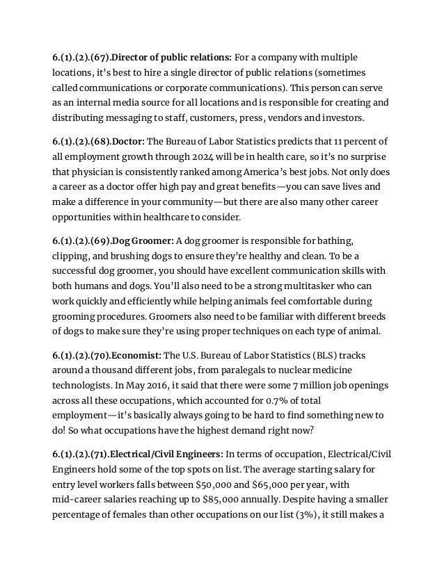 6.(1).(2).(67).Director of public relations: For a company with multiple
locations, it’s best to hire a single director of public relations (sometimes
called communications or corporate communications). This person can serve
as an internal media source for all locations and is responsible for creating and
distributing messaging to staff, customers, press, vendors and investors.
6.(1).(2).(68).Doctor: The Bureau of Labor Statistics predicts that 11 percent of
all employment growth through 2024 will be in health care, so it’s no surprise
that physician is consistently ranked among America’s best jobs. Not only does
a career as a doctor offer high pay and great benefits—you can save lives and
make a difference in your community—but there are also many other career
opportunities within healthcare to consider.
6.(1).(2).(69).Dog Groomer: A dog groomer is responsible for bathing,
clipping, and brushing dogs to ensure they’re healthy and clean. To be a
successful dog groomer, you should have excellent communication skills with
both humans and dogs. You’ll also need to be a strong multitasker who can
work quickly and efficiently while helping animals feel comfortable during
grooming procedures. Groomers also need to be familiar with different breeds
of dogs to make sure they’re using proper techniques on each type of animal.
6.(1).(2).(70).Economist: The U.S. Bureau of Labor Statistics (BLS) tracks
around a thousand different jobs, from paralegals to nuclear medicine
technologists. In May 2016, it said that there were some 7 million job openings
across all these occupations, which accounted for 0.7% of total
employment—it’s basically always going to be hard to find something new to
do! So what occupations have the highest demand right now?
6.(1).(2).(71).Electrical/Civil Engineers: In terms of occupation, Electrical/Civil
Engineers hold some of the top spots on list. The average starting salary for
entry level workers falls between $50,000 and $65,000 per year, with
mid-career salaries reaching up to $85,000 annually. Despite having a smaller
percentage of females than other occupations on our list (3%), it still makes a
 