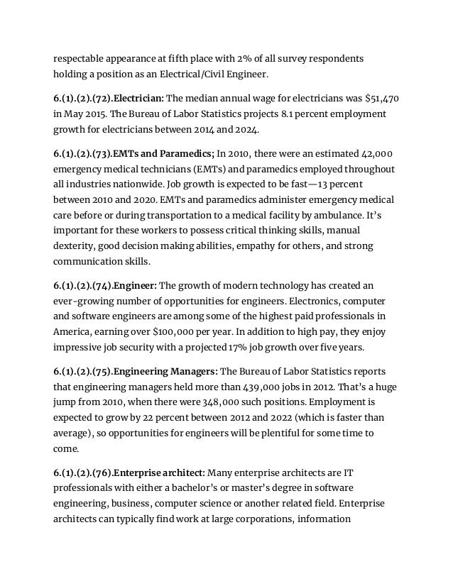 respectable appearance at fifth place with 2% of all survey respondents
holding a position as an Electrical/Civil Engineer.
6.(1).(2).(72).Electrician: The median annual wage for electricians was $51,470
in May 2015. The Bureau of Labor Statistics projects 8.1 percent employment
growth for electricians between 2014 and 2024.
6.(1).(2).(73).EMTs and Paramedics; In 2010, there were an estimated 42,000
emergency medical technicians (EMTs) and paramedics employed throughout
all industries nationwide. Job growth is expected to be fast—13 percent
between 2010 and 2020. EMTs and paramedics administer emergency medical
care before or during transportation to a medical facility by ambulance. It’s
important for these workers to possess critical thinking skills, manual
dexterity, good decision making abilities, empathy for others, and strong
communication skills.
6.(1).(2).(74).Engineer: The growth of modern technology has created an
ever-growing number of opportunities for engineers. Electronics, computer
and software engineers are among some of the highest paid professionals in
America, earning over $100,000 per year. In addition to high pay, they enjoy
impressive job security with a projected 17% job growth over five years.
6.(1).(2).(75).Engineering Managers: The Bureau of Labor Statistics reports
that engineering managers held more than 439,000 jobs in 2012. That’s a huge
jump from 2010, when there were 348,000 such positions. Employment is
expected to grow by 22 percent between 2012 and 2022 (which is faster than
average), so opportunities for engineers will be plentiful for some time to
come.
6.(1).(2).(76).Enterprise architect: Many enterprise architects are IT
professionals with either a bachelor’s or master’s degree in software
engineering, business, computer science or another related field. Enterprise
architects can typically find work at large corporations, information
 