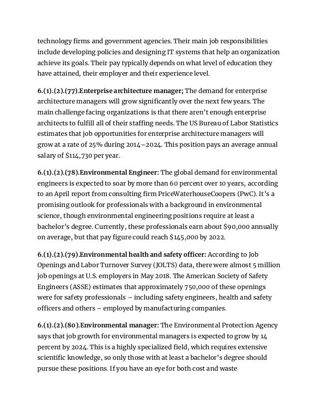 technology firms and government agencies. Their main job responsibilities
include developing policies and designing IT systems that help an organization
achieve its goals. Their pay typically depends on what level of education they
have attained, their employer and their experience level.
6.(1).(2).(77).Enterprise architecture manager; The demand for enterprise
architecture managers will grow significantly over the next few years. The
main challenge facing organizations is that there aren’t enough enterprise
architects to fulfill all of their staffing needs. The US Bureau of Labor Statistics
estimates that job opportunities for enterprise architecture managers will
grow at a rate of 25% during 2014–2024. This position pays an average annual
salary of $114,730 per year.
6.(1).(2).(78).Environmental Engineer: The global demand for environmental
engineers is expected to soar by more than 60 percent over 10 years, according
to an April report from consulting firm PriceWaterhouseCoopers (PwC). It’s a
promising outlook for professionals with a background in environmental
science, though environmental engineering positions require at least a
bachelor’s degree. Currently, these professionals earn about $90,000 annually
on average, but that pay figure could reach $145,000 by 2022.
6.(1).(2).(79).Environmental health and safety officer: According to Job
Openings and Labor Turnover Survey (JOLTS) data, there were almost 5 million
job openings at U.S. employers in May 2018. The American Society of Safety
Engineers (ASSE) estimates that approximately 750,000 of these openings
were for safety professionals – including safety engineers, health and safety
officers and others – employed by manufacturing companies.
6.(1).(2).(80).Environmental manager: The Environmental Protection Agency
says that job growth for environmental managers is expected to grow by 14
percent by 2024. This is a highly specialized field, which requires extensive
scientific knowledge, so only those with at least a bachelor’s degree should
pursue these positions. If you have an eye for both cost and waste
 