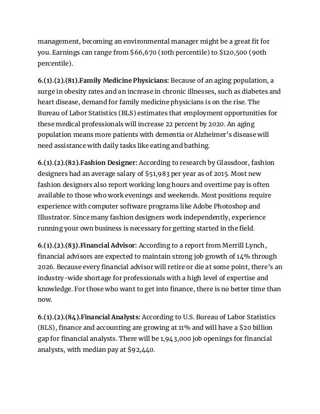 management, becoming an environmental manager might be a great fit for
you. Earnings can range from $66,670 (10th percentile) to $120,500 (90th
percentile).
6.(1).(2).(81).Family Medicine Physicians: Because of an aging population, a
surge in obesity rates and an increase in chronic illnesses, such as diabetes and
heart disease, demand for family medicine physicians is on the rise. The
Bureau of Labor Statistics (BLS) estimates that employment opportunities for
these medical professionals will increase 22 percent by 2020. An aging
population means more patients with dementia or Alzheimer’s disease will
need assistance with daily tasks like eating and bathing.
6.(1).(2).(82).Fashion Designer: According to research by Glassdoor, fashion
designers had an average salary of $51,983 per year as of 2015. Most new
fashion designers also report working long hours and overtime pay is often
available to those who work evenings and weekends. Most positions require
experience with computer software programs like Adobe Photoshop and
Illustrator. Since many fashion designers work independently, experience
running your own business is necessary for getting started in the field.
6.(1).(2).(83).Financial Advisor: According to a report from Merrill Lynch,
financial advisors are expected to maintain strong job growth of 14% through
2026. Because every financial advisor will retire or die at some point, there’s an
industry-wide shortage for professionals with a high level of expertise and
knowledge. For those who want to get into finance, there is no better time than
now.
6.(1).(2).(84).Financial Analysts: According to U.S. Bureau of Labor Statistics
(BLS), finance and accounting are growing at 11% and will have a $20 billion
gap for financial analysts. There will be 1,943,000 job openings for financial
analysts, with median pay at $92,440.
 