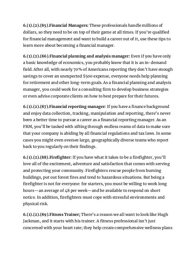 6.(1).(2).(85).Financial Managers: These professionals handle millions of
dollars, so they need to be on top of their game at all times. If you’re qualified
for financial management and want to build a career out of it, use these tips to
learn more about becoming a financial manager.
6.(1).(2).(86).Financial planning and analysis manager: Even if you have only
a basic knowledge of economics, you probably know that it is an in-demand
field. After all, with nearly 70% of Americans reporting they don’t have enough
savings to cover an unexpected $500 expense, everyone needs help planning
for retirement and other long-term goals. As a financial planning and analysis
manager, you could work for a consulting firm to develop business strategies
or even advise corporate clients on how to best prepare for their futures.
6.(1).(2).(87).Financial reporting manager: If you have a finance background
and enjoy data collection, tracking, manipulation and reporting, there’s never
been a better time to pursue a career as a financial reporting manager. As an
FRM, you’ll be tasked with sifting through endless reams of data to make sure
that your company is abiding by all financial regulations and tax laws. In some
cases you might even oversee large, geographically diverse teams who report
back to you regularly on their findings.
6.(1).(2).(88).Firefighter: If you have what it takes to be a firefighter, you’ll
love all of the excitement, adventure and satisfaction that comes with serving
and protecting your community. Firefighters rescue people from burning
buildings, put out forest fires and tend to hazardous situations. But being a
firefighter is not for everyone: for starters, you must be willing to work long
hours—an average of 48 per week—and be available to respond on short
notice. In addition, firefighters must cope with stressful environments and
physical risk.
6.(1).(2).(89).Fitness Trainer; There’s a reason we all want to look like Hugh
Jackman, and it starts with his trainer. A fitness professional isn’t just
concerned with your heart rate; they help create comprehensive wellness plans
 