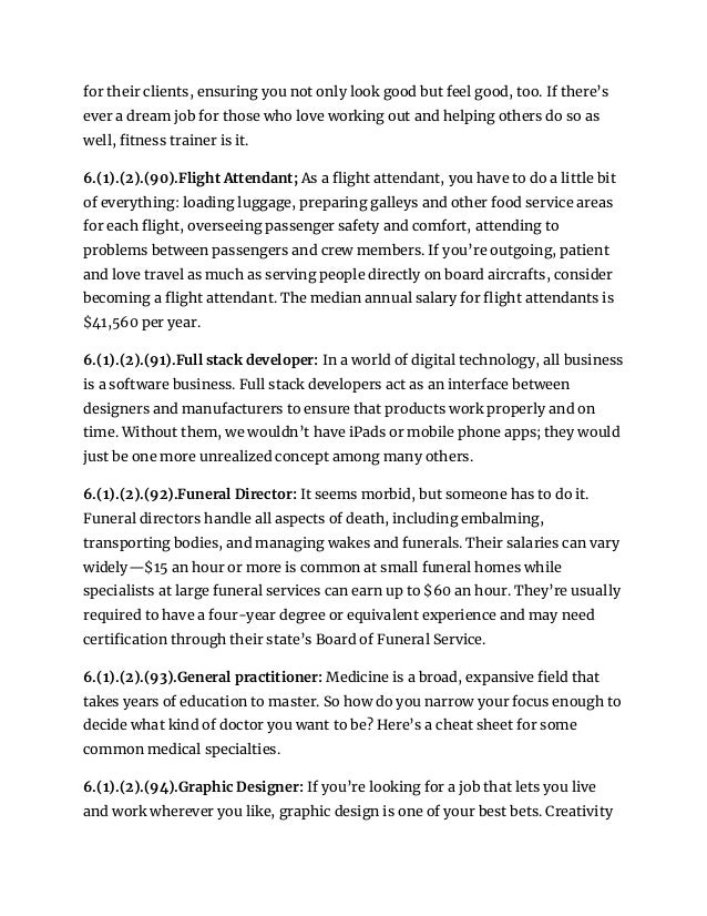 for their clients, ensuring you not only look good but feel good, too. If there’s
ever a dream job for those who love working out and helping others do so as
well, fitness trainer is it.
6.(1).(2).(90).Flight Attendant; As a flight attendant, you have to do a little bit
of everything: loading luggage, preparing galleys and other food service areas
for each flight, overseeing passenger safety and comfort, attending to
problems between passengers and crew members. If you’re outgoing, patient
and love travel as much as serving people directly on board aircrafts, consider
becoming a flight attendant. The median annual salary for flight attendants is
$41,560 per year.
6.(1).(2).(91).Full stack developer: In a world of digital technology, all business
is a software business. Full stack developers act as an interface between
designers and manufacturers to ensure that products work properly and on
time. Without them, we wouldn’t have iPads or mobile phone apps; they would
just be one more unrealized concept among many others.
6.(1).(2).(92).Funeral Director: It seems morbid, but someone has to do it.
Funeral directors handle all aspects of death, including embalming,
transporting bodies, and managing wakes and funerals. Their salaries can vary
widely—$15 an hour or more is common at small funeral homes while
specialists at large funeral services can earn up to $60 an hour. They’re usually
required to have a four-year degree or equivalent experience and may need
certification through their state’s Board of Funeral Service.
6.(1).(2).(93).General practitioner: Medicine is a broad, expansive field that
takes years of education to master. So how do you narrow your focus enough to
decide what kind of doctor you want to be? Here’s a cheat sheet for some
common medical specialties.
6.(1).(2).(94).Graphic Designer: If you’re looking for a job that lets you live
and work wherever you like, graphic design is one of your best bets. Creativity
 