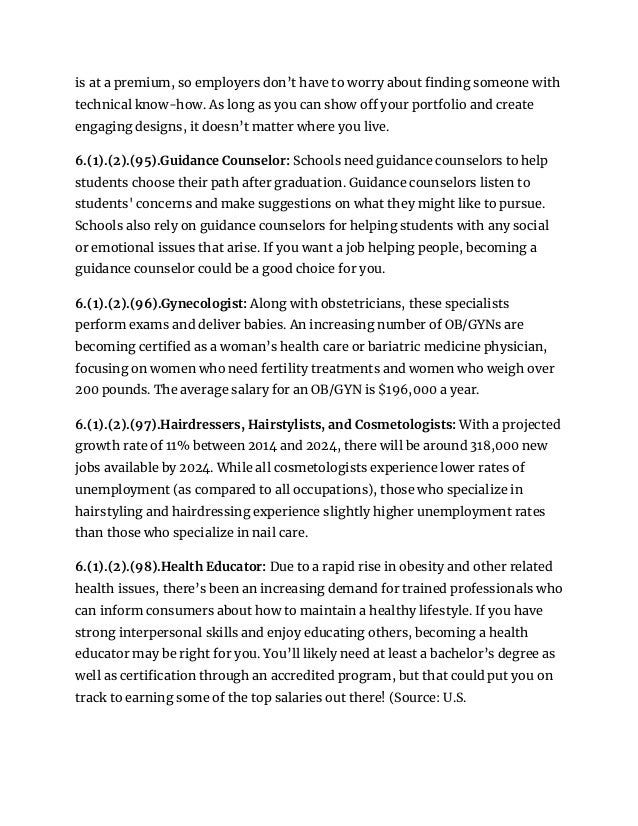 is at a premium, so employers don’t have to worry about finding someone with
technical know-how. As long as you can show off your portfolio and create
engaging designs, it doesn’t matter where you live.
6.(1).(2).(95).Guidance Counselor: Schools need guidance counselors to help
students choose their path after graduation. Guidance counselors listen to
students' concerns and make suggestions on what they might like to pursue.
Schools also rely on guidance counselors for helping students with any social
or emotional issues that arise. If you want a job helping people, becoming a
guidance counselor could be a good choice for you.
6.(1).(2).(96).Gynecologist: Along with obstetricians, these specialists
perform exams and deliver babies. An increasing number of OB/GYNs are
becoming certified as a woman’s health care or bariatric medicine physician,
focusing on women who need fertility treatments and women who weigh over
200 pounds. The average salary for an OB/GYN is $196,000 a year.
6.(1).(2).(97).Hairdressers, Hairstylists, and Cosmetologists: With a projected
growth rate of 11% between 2014 and 2024, there will be around 318,000 new
jobs available by 2024. While all cosmetologists experience lower rates of
unemployment (as compared to all occupations), those who specialize in
hairstyling and hairdressing experience slightly higher unemployment rates
than those who specialize in nail care.
6.(1).(2).(98).Health Educator: Due to a rapid rise in obesity and other related
health issues, there’s been an increasing demand for trained professionals who
can inform consumers about how to maintain a healthy lifestyle. If you have
strong interpersonal skills and enjoy educating others, becoming a health
educator may be right for you. You’ll likely need at least a bachelor’s degree as
well as certification through an accredited program, but that could put you on
track to earning some of the top salaries out there! (Source: U.S.
 
