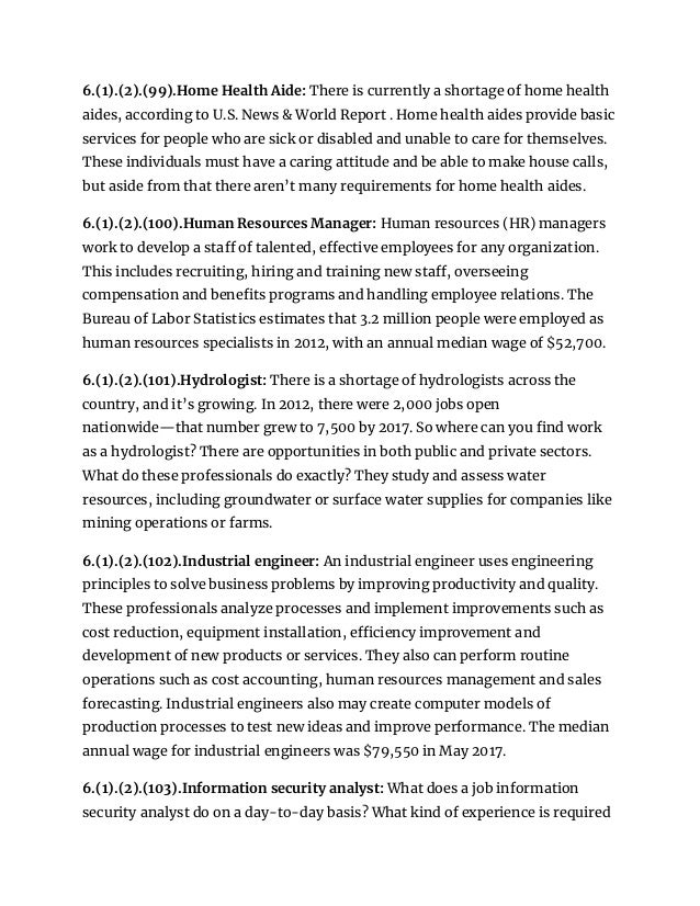 6.(1).(2).(99).Home Health Aide: There is currently a shortage of home health
aides, according to U.S. News & World Report . Home health aides provide basic
services for people who are sick or disabled and unable to care for themselves.
These individuals must have a caring attitude and be able to make house calls,
but aside from that there aren’t many requirements for home health aides.
6.(1).(2).(100).Human Resources Manager: Human resources (HR) managers
work to develop a staff of talented, effective employees for any organization.
This includes recruiting, hiring and training new staff, overseeing
compensation and benefits programs and handling employee relations. The
Bureau of Labor Statistics estimates that 3.2 million people were employed as
human resources specialists in 2012, with an annual median wage of $52,700.
6.(1).(2).(101).Hydrologist: There is a shortage of hydrologists across the
country, and it’s growing. In 2012, there were 2,000 jobs open
nationwide—that number grew to 7,500 by 2017. So where can you find work
as a hydrologist? There are opportunities in both public and private sectors.
What do these professionals do exactly? They study and assess water
resources, including groundwater or surface water supplies for companies like
mining operations or farms.
6.(1).(2).(102).Industrial engineer: An industrial engineer uses engineering
principles to solve business problems by improving productivity and quality.
These professionals analyze processes and implement improvements such as
cost reduction, equipment installation, efficiency improvement and
development of new products or services. They also can perform routine
operations such as cost accounting, human resources management and sales
forecasting. Industrial engineers also may create computer models of
production processes to test new ideas and improve performance. The median
annual wage for industrial engineers was $79,550 in May 2017.
6.(1).(2).(103).Information security analyst: What does a job information
security analyst do on a day-to-day basis? What kind of experience is required
 