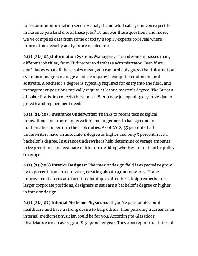 to become an information security analyst, and what salary can you expect to
make once you land one of these jobs? To answer these questions and more,
we’ve compiled data from some of today’s top IT experts to reveal where
information security analysts are needed most.
6.(1).(2).(104).Information Systems Managers: This role encompasses many
different job titles, from IT director to database administrator. Even if you
don’t know what all these roles mean, you can probably guess that information
systems managers manage all of a company’s computer equipment and
software. A bachelor’s degree is typically required for entry into the field, and
management positions typically require at least a master’s degree. The Bureau
of Labor Statistics expects there to be 28,200 new job openings by 2026 due to
growth and replacement needs.
6.(1).(2).(105).Insurance Underwriter: Thanks to recent technological
innovations, insurance underwriters no longer need a background in
mathematics to perform their job duties. As of 2012, 55 percent of all
underwriters have an associate’s degree or higher and only 5 percent have a
bachelor’s degree. Insurance underwriters help determine coverage amounts,
price premiums and evaluate risk before deciding whether or not to offer policy
coverage.
6.(1).(2).(106).Interior Designer: The interior design field is expected to grow
by 15 percent from 2012 to 2022, creating about 19,000 new jobs. Home
improvement stores and furniture boutiques often hire design experts; for
larger corporate positions, designers must earn a bachelor’s degree or higher
in interior design.
6.(1).(2).(107).Internal Medicine Physicians: If you’re passionate about
healthcare and have a strong desire to help others, then pursuing a career as an
internal medicine physician could be for you. According to Glassdoor,
physicians earn an average of $150,000 per year. They also report that internal
 