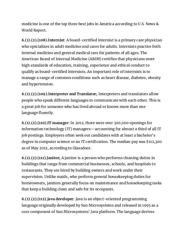 medicine is one of the top three best jobs in America according to U.S. News &
World Report.
6.(1).(2).(108).Internist: A board-certified internist is a primary care physician
who specializes in adult medicine and cares for adults. Internists practice both
internal medicine and general medical care for patients of all ages. The
American Board of Internal Medicine (ABIM) certifies that physicians meet
high standards of education, training, experience and ethical conduct to
qualify as board-certified internists. An important role of internists is to
manage a range of common conditions such as heart disease, diabetes, obesity
and hypertension.
6.(1).(2).(109).Interpreter and Translator; Interpreters and translators allow
people who speak different languages to communicate with each other. This is
a great job for someone who has lived abroad or knows more than one
language fluently.
6.(1).(2).(110).IT manager: In 2012, there were over 300,000 openings for
information technology (IT) managers—accounting for almost a third of all IT
job postings. Employers often seek out candidates with at least a bachelor’s
degree in computer science or an IT certification. The median pay was $112,300
as of May 2012, according to Glassdoor.
6.(1).(2).(111).Janitor; A janitor is a person who performs cleaning duties in
buildings that range from commercial businesses, schools, and hospitals to
restaurants. They are hired by building owners and work under their
supervision. Unlike maids, who perform general housekeeping duties for
homeowners, janitors generally focus on maintenance and housekeeping tasks
that keep a building clean and safe for its occupants.
6.(1).(2).(112).Java developer: Java is an object-oriented programming
language originally developed by Sun Microsystems and released in 1995 as a
core component of Sun Microsystems' Java platform. The language derives
 