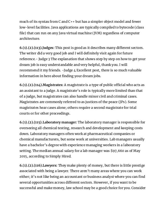 much of its syntax from C and C++ but has a simpler object model and fewer
low-level facilities. Java applications are typically compiled to bytecode (class
file) that can run on any Java virtual machine (JVM) regardless of computer
architecture.
6.(1).(2).(113).Judges: This post is good as it describes many different sectors.
The writer did a very good job and I will definitely visit again for future
reference.- Judge 3 The explanation that shows step by step on how to get your
dream job is easy understandable and very helpful, thank you. I will
recommend it my friends. -Judge 4 Excellent post, there is so much valuable
information in here about finding your dream jobs.
6.(1).(2).(114).Magistrates: A magistrate is a type of public official who acts as
an assistant to a judge. A magistrate’s role is typically more limited than that
of a judge, but magistrates can also handle minor civil and criminal cases.
Magistrates are commonly referred to as justices of the peace (JPs). Some
magistrates hear cases alone; others require a second magistrate for trial
courts or for other proceedings.
6.(1).(2).(115).Laboratory manager: The laboratory manager is responsible for
overseeing all chemical testing, research and development and keeping costs
down. Laboratory managers often work at pharmaceutical companies or
chemical manufacturers, but some work at universities. Lab managers usually
have a bachelor’s degree with experience managing workers in a laboratory
setting. The median annual salary for a lab manager was $97,660 as of May
2015, according to Simply Hired.
6.(1).(2).(116).Lawyers: They make plenty of money, but there is little prestige
associated with being a lawyer. There aren’t many areas where you can work
either; it’s not like being an accountant or business analyst where you can find
several opportunities across different sectors. However, if you want to be
successful and make money, law school may be a good choice for you. Consider
 