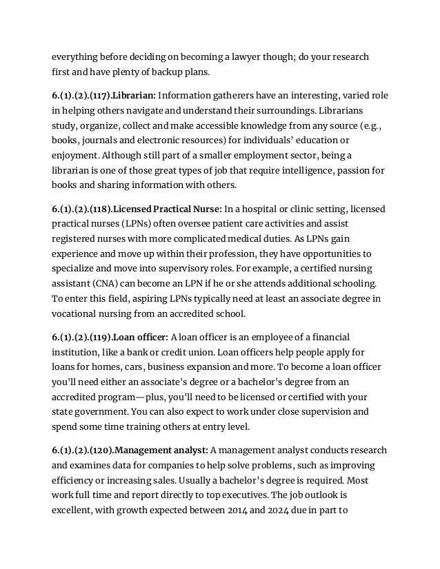 everything before deciding on becoming a lawyer though; do your research
first and have plenty of backup plans.
6.(1).(2).(117).Librarian: Information gatherers have an interesting, varied role
in helping others navigate and understand their surroundings. Librarians
study, organize, collect and make accessible knowledge from any source (e.g.,
books, journals and electronic resources) for individuals’ education or
enjoyment. Although still part of a smaller employment sector, being a
librarian is one of those great types of job that require intelligence, passion for
books and sharing information with others.
6.(1).(2).(118).Licensed Practical Nurse: In a hospital or clinic setting, licensed
practical nurses (LPNs) often oversee patient care activities and assist
registered nurses with more complicated medical duties. As LPNs gain
experience and move up within their profession, they have opportunities to
specialize and move into supervisory roles. For example, a certified nursing
assistant (CNA) can become an LPN if he or she attends additional schooling.
To enter this field, aspiring LPNs typically need at least an associate degree in
vocational nursing from an accredited school.
6.(1).(2).(119).Loan officer: A loan officer is an employee of a financial
institution, like a bank or credit union. Loan officers help people apply for
loans for homes, cars, business expansion and more. To become a loan officer
you'll need either an associate's degree or a bachelor's degree from an
accredited program—plus, you'll need to be licensed or certified with your
state government. You can also expect to work under close supervision and
spend some time training others at entry level.
6.(1).(2).(120).Management analyst: A management analyst conducts research
and examines data for companies to help solve problems, such as improving
efficiency or increasing sales. Usually a bachelor’s degree is required. Most
work full time and report directly to top executives. The job outlook is
excellent, with growth expected between 2014 and 2024 due in part to
 