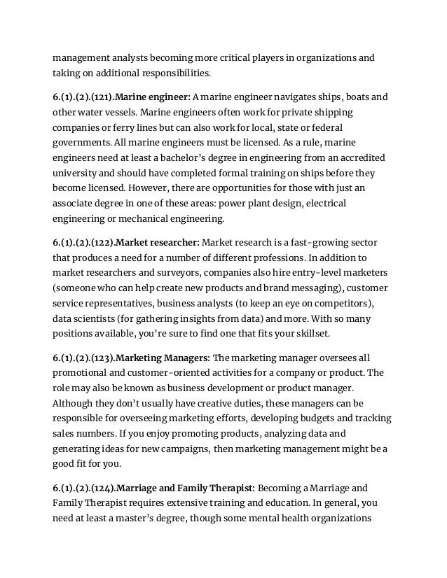 management analysts becoming more critical players in organizations and
taking on additional responsibilities.
6.(1).(2).(121).Marine engineer: A marine engineer navigates ships, boats and
other water vessels. Marine engineers often work for private shipping
companies or ferry lines but can also work for local, state or federal
governments. All marine engineers must be licensed. As a rule, marine
engineers need at least a bachelor’s degree in engineering from an accredited
university and should have completed formal training on ships before they
become licensed. However, there are opportunities for those with just an
associate degree in one of these areas: power plant design, electrical
engineering or mechanical engineering.
6.(1).(2).(122).Market researcher: Market research is a fast-growing sector
that produces a need for a number of different professions. In addition to
market researchers and surveyors, companies also hire entry-level marketers
(someone who can help create new products and brand messaging), customer
service representatives, business analysts (to keep an eye on competitors),
data scientists (for gathering insights from data) and more. With so many
positions available, you’re sure to find one that fits your skillset.
6.(1).(2).(123).Marketing Managers: The marketing manager oversees all
promotional and customer-oriented activities for a company or product. The
role may also be known as business development or product manager.
Although they don’t usually have creative duties, these managers can be
responsible for overseeing marketing efforts, developing budgets and tracking
sales numbers. If you enjoy promoting products, analyzing data and
generating ideas for new campaigns, then marketing management might be a
good fit for you.
6.(1).(2).(124).Marriage and Family Therapist: Becoming a Marriage and
Family Therapist requires extensive training and education. In general, you
need at least a master’s degree, though some mental health organizations
 