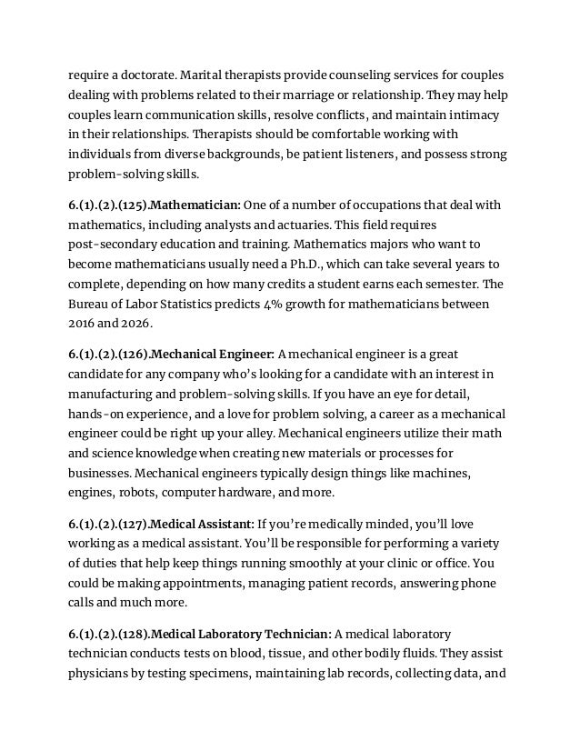 require a doctorate. Marital therapists provide counseling services for couples
dealing with problems related to their marriage or relationship. They may help
couples learn communication skills, resolve conflicts, and maintain intimacy
in their relationships. Therapists should be comfortable working with
individuals from diverse backgrounds, be patient listeners, and possess strong
problem-solving skills.
6.(1).(2).(125).Mathematician: One of a number of occupations that deal with
mathematics, including analysts and actuaries. This field requires
post-secondary education and training. Mathematics majors who want to
become mathematicians usually need a Ph.D., which can take several years to
complete, depending on how many credits a student earns each semester. The
Bureau of Labor Statistics predicts 4% growth for mathematicians between
2016 and 2026.
6.(1).(2).(126).Mechanical Engineer: A mechanical engineer is a great
candidate for any company who’s looking for a candidate with an interest in
manufacturing and problem-solving skills. If you have an eye for detail,
hands-on experience, and a love for problem solving, a career as a mechanical
engineer could be right up your alley. Mechanical engineers utilize their math
and science knowledge when creating new materials or processes for
businesses. Mechanical engineers typically design things like machines,
engines, robots, computer hardware, and more.
6.(1).(2).(127).Medical Assistant: If you’re medically minded, you’ll love
working as a medical assistant. You’ll be responsible for performing a variety
of duties that help keep things running smoothly at your clinic or office. You
could be making appointments, managing patient records, answering phone
calls and much more.
6.(1).(2).(128).Medical Laboratory Technician: A medical laboratory
technician conducts tests on blood, tissue, and other bodily fluids. They assist
physicians by testing specimens, maintaining lab records, collecting data, and
 
