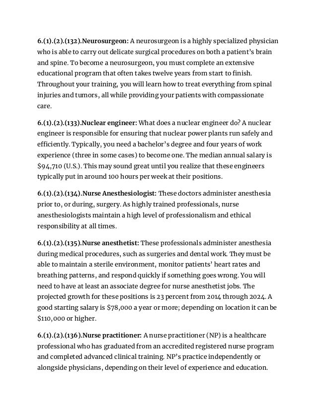 6.(1).(2).(132).Neurosurgeon: A neurosurgeon is a highly specialized physician
who is able to carry out delicate surgical procedures on both a patient’s brain
and spine. To become a neurosurgeon, you must complete an extensive
educational program that often takes twelve years from start to finish.
Throughout your training, you will learn how to treat everything from spinal
injuries and tumors, all while providing your patients with compassionate
care.
6.(1).(2).(133).Nuclear engineer: What does a nuclear engineer do? A nuclear
engineer is responsible for ensuring that nuclear power plants run safely and
efficiently. Typically, you need a bachelor’s degree and four years of work
experience (three in some cases) to become one. The median annual salary is
$94,710 (U.S.). This may sound great until you realize that these engineers
typically put in around 100 hours per week at their positions.
6.(1).(2).(134).Nurse Anesthesiologist: These doctors administer anesthesia
prior to, or during, surgery. As highly trained professionals, nurse
anesthesiologists maintain a high level of professionalism and ethical
responsibility at all times.
6.(1).(2).(135).Nurse anesthetist: These professionals administer anesthesia
during medical procedures, such as surgeries and dental work. They must be
able to maintain a sterile environment, monitor patients’ heart rates and
breathing patterns, and respond quickly if something goes wrong. You will
need to have at least an associate degree for nurse anesthetist jobs. The
projected growth for these positions is 23 percent from 2014 through 2024. A
good starting salary is $78,000 a year or more; depending on location it can be
$110,000 or higher.
6.(1).(2).(136).Nurse practitioner: A nurse practitioner (NP) is a healthcare
professional who has graduated from an accredited registered nurse program
and completed advanced clinical training. NP’s practice independently or
alongside physicians, depending on their level of experience and education.
 