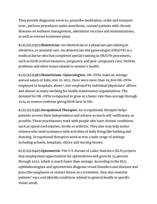They provide diagnostic services, prescribe medication, order and interpret
tests, perform procedures under anesthesia, counsel patients with chronic
illnesses on wellness management, administer vaccines and immunizations,
as well as oversee treatment plans.
6.(1).(2).(137).Obstetrician: An obstetrician is a physician specializing in
obstetrics, or prenatal care. An obstetrician and gynecologist (OB/GYN) is a
medical doctor who has completed special training in OB/GYN procedures,
such as birth control measures, pregnancy and post-pregnancy care, fertility
problems and other issues related to women’s health.
6.(1).(2).(138).Obstetricians-Gynecologists: OB-GYNs make an average
annual salary of $189,000. In 2015, there were more than 29,800 OB-GYNs
employed in hospitals, about 1,500 employed by individual physicians’ offices
and almost as many working for health maintenance organizations. The
demand for OB-GYNs is expected to grow at a faster rate than average through
2024 as women continue giving birth later in life.
6.(1).(2).(139).Occupational Therapist: An occupational therapist helps
patients recover their independence and achieve as much self-sufficiency as
possible. These practitioners work with people who have chronic conditions
such as spinal cord injuries, stroke or arthritis. They also may help senior
citizens who need assistance with activities of daily living like bathing and
dressing. Occupational therapists work across a wide range of settings
including schools, hospitals, clinics and nursing homes.
6.(1).(2).(140).Optometrist: The U.S. Bureau of Labor Statistics (BLS) projects
that employment opportunities for optometrists will grow by 24 percent
through 2022, which is much faster than average. According to the BLS,
ophthalmologists and optometrists diagnose visual disorders and diseases and
prescribe eyeglasses or contact lenses as a treatment; they also examine
patients’ eyes and identify conditions related to general health or specific
vision needs.
 