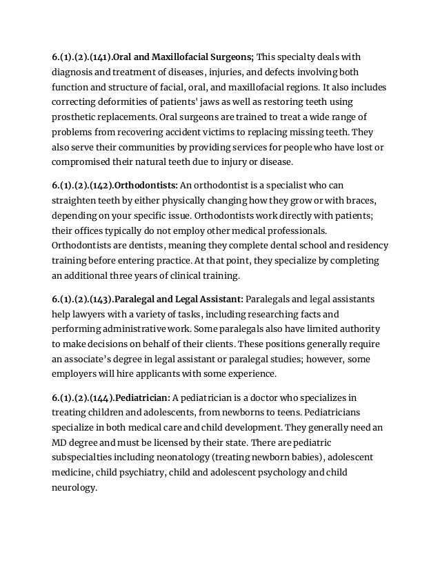 6.(1).(2).(141).Oral and Maxillofacial Surgeons; This specialty deals with
diagnosis and treatment of diseases, injuries, and defects involving both
function and structure of facial, oral, and maxillofacial regions. It also includes
correcting deformities of patients' jaws as well as restoring teeth using
prosthetic replacements. Oral surgeons are trained to treat a wide range of
problems from recovering accident victims to replacing missing teeth. They
also serve their communities by providing services for people who have lost or
compromised their natural teeth due to injury or disease.
6.(1).(2).(142).Orthodontists: An orthodontist is a specialist who can
straighten teeth by either physically changing how they grow or with braces,
depending on your specific issue. Orthodontists work directly with patients;
their offices typically do not employ other medical professionals.
Orthodontists are dentists, meaning they complete dental school and residency
training before entering practice. At that point, they specialize by completing
an additional three years of clinical training.
6.(1).(2).(143).Paralegal and Legal Assistant: Paralegals and legal assistants
help lawyers with a variety of tasks, including researching facts and
performing administrative work. Some paralegals also have limited authority
to make decisions on behalf of their clients. These positions generally require
an associate’s degree in legal assistant or paralegal studies; however, some
employers will hire applicants with some experience.
6.(1).(2).(144).Pediatrician: A pediatrician is a doctor who specializes in
treating children and adolescents, from newborns to teens. Pediatricians
specialize in both medical care and child development. They generally need an
MD degree and must be licensed by their state. There are pediatric
subspecialties including neonatology (treating newborn babies), adolescent
medicine, child psychiatry, child and adolescent psychology and child
neurology.
 