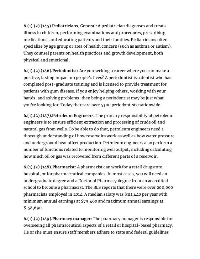 6.(1).(2).(145).Pediatricians, General: A pediatrician diagnoses and treats
illness in children, performing examinations and procedures, prescribing
medications, and educating patients and their families. Pediatricians often
specialize by age group or area of health concern (such as asthma or autism).
They counsel parents on health practices and growth development, both
physical and emotional.
6.(1).(2).(146).Periodontist: Are you seeking a career where you can make a
positive, lasting impact on people’s lives? A periodontist is a dentist who has
completed post-graduate training and is licensed to provide treatment for
patients with gum disease. If you enjoy helping others, working with your
hands, and solving problems, then being a periodontist may be just what
you’re looking for. Today there are over 5300 periodontists nationwide.
6.(1).(2).(147).Petroleum Engineers: The primary responsibility of petroleum
engineers is to ensure efficient extraction and processing of crude oil and
natural gas from wells. To be able to do that, petroleum engineers need a
thorough understanding of how reservoirs work as well as how water pressure
and underground heat affect production. Petroleum engineers also perform a
number of functions related to monitoring well output, including calculating
how much oil or gas was recovered from different parts of a reservoir.
6.(1).(2).(148).Pharmacist: A pharmacist can work for a retail drugstore,
hospital, or for pharmaceutical companies. In most cases, you will need an
undergraduate degree and a Doctor of Pharmacy degree from an accredited
school to become a pharmacist. The BLS reports that there were over 200,000
pharmacists employed in 2014. A median salary was $111,440 per year with
minimum annual earnings at $79,460 and maximum annual earnings at
$158,690.
6.(1).(2).(149).Pharmacy manager: The pharmacy manager is responsible for
overseeing all pharmaceutical aspects of a retail or hospital-based pharmacy.
He or she must ensure staff members adhere to state and federal guidelines
 