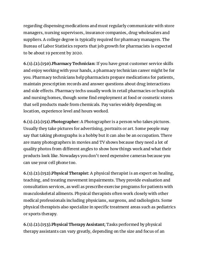 regarding dispensing medications and must regularly communicate with store
managers, nursing supervisors, insurance companies, drug wholesalers and
suppliers. A college degree is typically required for pharmacy managers. The
Bureau of Labor Statistics reports that job growth for pharmacists is expected
to be about 19 percent by 2020.
6.(1).(2).(150).Pharmacy Technician: If you have great customer service skills
and enjoy working with your hands, a pharmacy technician career might be for
you. Pharmacy technicians help pharmacists prepare medications for patients,
maintain prescription records and answer questions about drug interactions
and side effects. Pharmacy techs usually work in retail pharmacies or hospitals
and nursing homes, though some find employment at food or cosmetic stores
that sell products made from chemicals. Pay varies widely depending on
location, experience level and hours worked.
6.(1).(2).(151).Photographer: A Photographer is a person who takes pictures.
Usually they take pictures for advertising, portraits or art. Some people may
say that taking photographs is a hobby but it can also be an occupation. There
are many photographers in movies and TV shows because they need a lot of
quality photos from different angles to show how things work and what their
products look like. Nowadays you don’t need expensive cameras because you
can use your cell phone too.
6.(1).(2).(152).Physical Therapist: A physical therapist is an expert on healing,
teaching, and treating movement impairments. They provide evaluation and
consultation services, as well as prescribe exercise programs for patients with
musculoskeletal ailments. Physical therapists often work closely with other
medical professionals including physicians, surgeons, and radiologists. Some
physical therapists also specialize in specific treatment areas such as pediatrics
or sports therapy.
6.(1).(2).(153).Physical Therapy Assistant; Tasks performed by physical
therapy assistants can vary greatly, depending on the size and focus of an
 