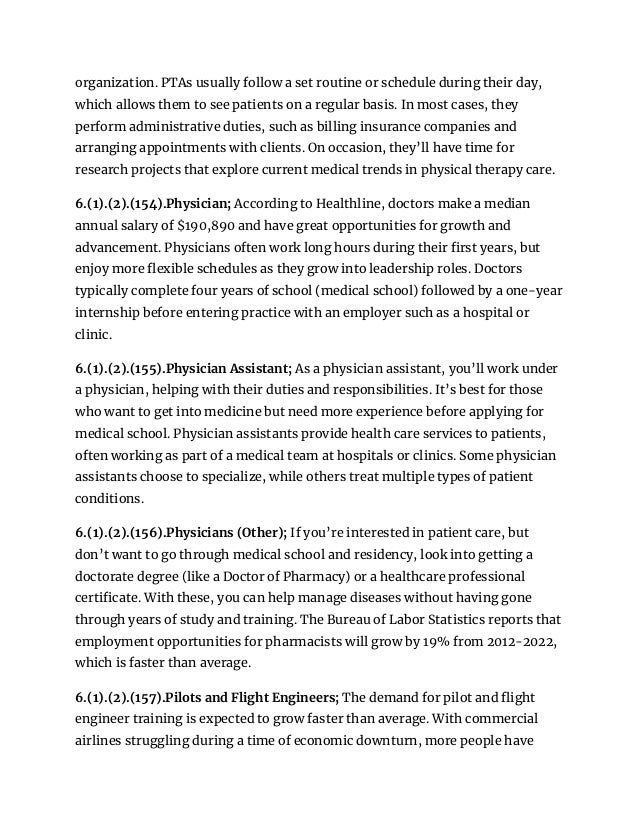 organization. PTAs usually follow a set routine or schedule during their day,
which allows them to see patients on a regular basis. In most cases, they
perform administrative duties, such as billing insurance companies and
arranging appointments with clients. On occasion, they’ll have time for
research projects that explore current medical trends in physical therapy care.
6.(1).(2).(154).Physician; According to Healthline, doctors make a median
annual salary of $190,890 and have great opportunities for growth and
advancement. Physicians often work long hours during their first years, but
enjoy more flexible schedules as they grow into leadership roles. Doctors
typically complete four years of school (medical school) followed by a one-year
internship before entering practice with an employer such as a hospital or
clinic.
6.(1).(2).(155).Physician Assistant; As a physician assistant, you’ll work under
a physician, helping with their duties and responsibilities. It’s best for those
who want to get into medicine but need more experience before applying for
medical school. Physician assistants provide health care services to patients,
often working as part of a medical team at hospitals or clinics. Some physician
assistants choose to specialize, while others treat multiple types of patient
conditions.
6.(1).(2).(156).Physicians (Other); If you’re interested in patient care, but
don’t want to go through medical school and residency, look into getting a
doctorate degree (like a Doctor of Pharmacy) or a healthcare professional
certificate. With these, you can help manage diseases without having gone
through years of study and training. The Bureau of Labor Statistics reports that
employment opportunities for pharmacists will grow by 19% from 2012-2022,
which is faster than average.
6.(1).(2).(157).Pilots and Flight Engineers; The demand for pilot and flight
engineer training is expected to grow faster than average. With commercial
airlines struggling during a time of economic downturn, more people have
 