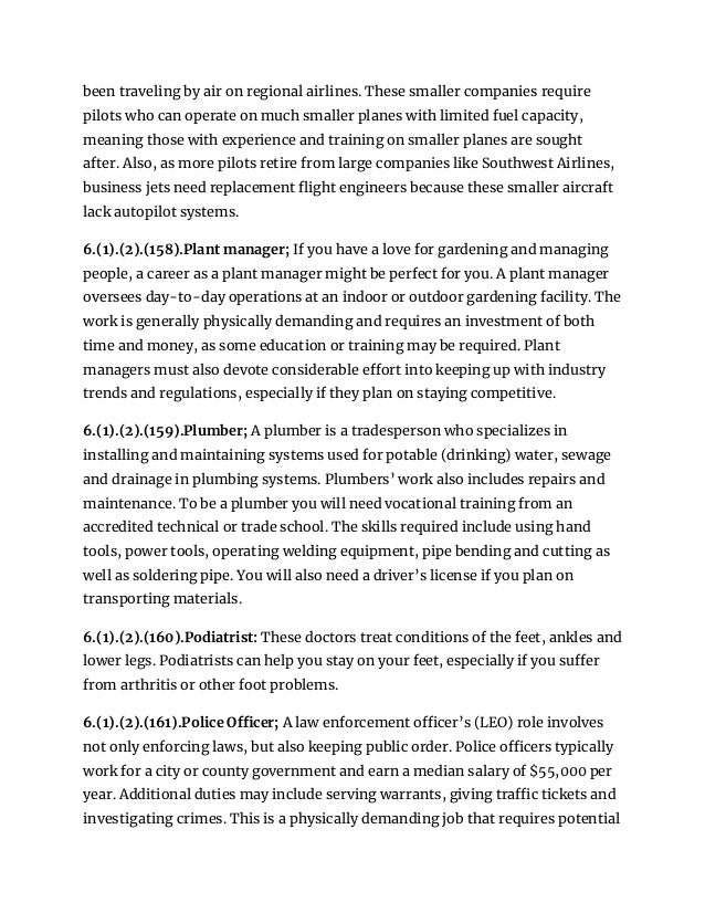 been traveling by air on regional airlines. These smaller companies require
pilots who can operate on much smaller planes with limited fuel capacity,
meaning those with experience and training on smaller planes are sought
after. Also, as more pilots retire from large companies like Southwest Airlines,
business jets need replacement flight engineers because these smaller aircraft
lack autopilot systems.
6.(1).(2).(158).Plant manager; If you have a love for gardening and managing
people, a career as a plant manager might be perfect for you. A plant manager
oversees day-to-day operations at an indoor or outdoor gardening facility. The
work is generally physically demanding and requires an investment of both
time and money, as some education or training may be required. Plant
managers must also devote considerable effort into keeping up with industry
trends and regulations, especially if they plan on staying competitive.
6.(1).(2).(159).Plumber; A plumber is a tradesperson who specializes in
installing and maintaining systems used for potable (drinking) water, sewage
and drainage in plumbing systems. Plumbers’ work also includes repairs and
maintenance. To be a plumber you will need vocational training from an
accredited technical or trade school. The skills required include using hand
tools, power tools, operating welding equipment, pipe bending and cutting as
well as soldering pipe. You will also need a driver’s license if you plan on
transporting materials.
6.(1).(2).(160).Podiatrist: These doctors treat conditions of the feet, ankles and
lower legs. Podiatrists can help you stay on your feet, especially if you suffer
from arthritis or other foot problems.
6.(1).(2).(161).Police Officer; A law enforcement officer’s (LEO) role involves
not only enforcing laws, but also keeping public order. Police officers typically
work for a city or county government and earn a median salary of $55,000 per
year. Additional duties may include serving warrants, giving traffic tickets and
investigating crimes. This is a physically demanding job that requires potential
 