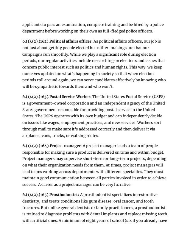 applicants to pass an examination, complete training and be hired by a police
department before working on their own as full-fledged police officers.
6.(1).(2).(162).Political affairs officer: As political affairs officers, our job is
not just about getting people elected but rather, making sure that our
campaigns run smoothly. While we play a significant role during election
periods, our regular activities include researching on elections and issues that
concern public interest such as politics and human rights. This way, we keep
ourselves updated on what’s happening in society so that when election
periods roll around again, we can serve candidates effectively by knowing who
will be sympathetic towards them and who won’t.
6.(1).(2).(163).Postal Service Worker: The United States Postal Service (USPS)
is a government-owned corporation and an independent agency of the United
States government responsible for providing postal service in the United
States. The USPS operates with its own budget and can independently decide
on issues like wages, employment practices, and new services. Workers sort
through mail to make sure it’s addressed correctly and then deliver it via
airplanes, vans, trucks, or walking routes.
6.(1).(2).(164).Project manager: A project manager leads a team of people
responsible for making sure a product is delivered on time and within budget.
Project managers may supervise short-term or long-term projects, depending
on what their organization needs from them. At times, project managers will
lead teams working across departments with different specialties. They must
maintain good communication between all parties involved in order to achieve
success. A career as a project manager can be very lucrative.
6.(1).(2).(165).Prosthodontist: A prosthodontist specializes in restorative
dentistry, and treats conditions like gum disease, oral cancer, and tooth
fractures. But unlike general dentists or family practitioners, a prosthodontist
is trained to diagnose problems with dental implants and replace missing teeth
with artificial ones. A minimum of eight years of school (six if you already have
 
