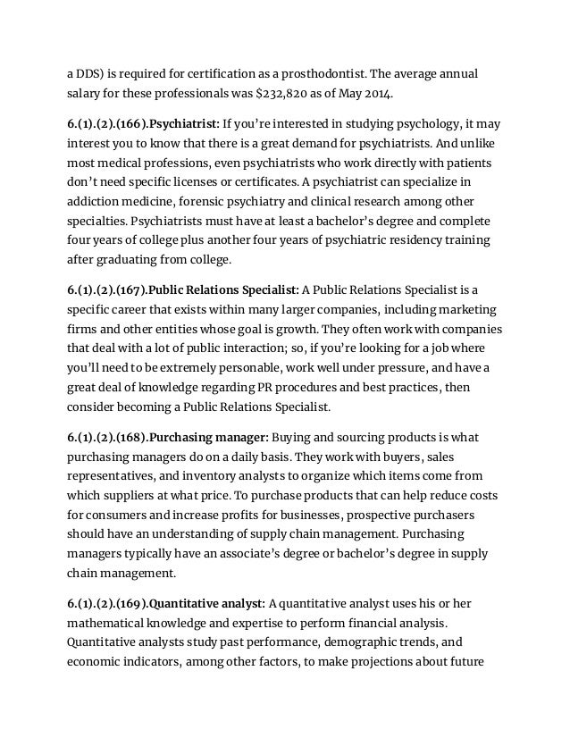 a DDS) is required for certification as a prosthodontist. The average annual
salary for these professionals was $232,820 as of May 2014.
6.(1).(2).(166).Psychiatrist: If you’re interested in studying psychology, it may
interest you to know that there is a great demand for psychiatrists. And unlike
most medical professions, even psychiatrists who work directly with patients
don’t need specific licenses or certificates. A psychiatrist can specialize in
addiction medicine, forensic psychiatry and clinical research among other
specialties. Psychiatrists must have at least a bachelor’s degree and complete
four years of college plus another four years of psychiatric residency training
after graduating from college.
6.(1).(2).(167).Public Relations Specialist: A Public Relations Specialist is a
specific career that exists within many larger companies, including marketing
firms and other entities whose goal is growth. They often work with companies
that deal with a lot of public interaction; so, if you’re looking for a job where
you’ll need to be extremely personable, work well under pressure, and have a
great deal of knowledge regarding PR procedures and best practices, then
consider becoming a Public Relations Specialist.
6.(1).(2).(168).Purchasing manager: Buying and sourcing products is what
purchasing managers do on a daily basis. They work with buyers, sales
representatives, and inventory analysts to organize which items come from
which suppliers at what price. To purchase products that can help reduce costs
for consumers and increase profits for businesses, prospective purchasers
should have an understanding of supply chain management. Purchasing
managers typically have an associate’s degree or bachelor’s degree in supply
chain management.
6.(1).(2).(169).Quantitative analyst: A quantitative analyst uses his or her
mathematical knowledge and expertise to perform financial analysis.
Quantitative analysts study past performance, demographic trends, and
economic indicators, among other factors, to make projections about future
 
