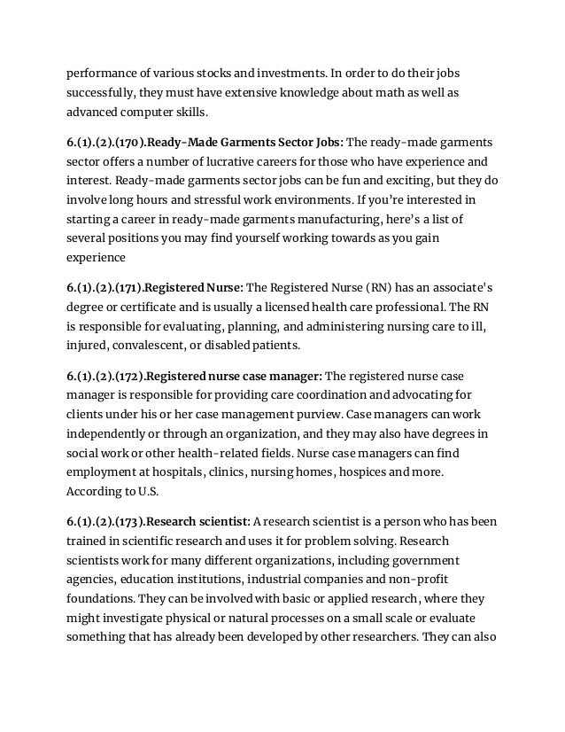 performance of various stocks and investments. In order to do their jobs
successfully, they must have extensive knowledge about math as well as
advanced computer skills.
6.(1).(2).(170).Ready-Made Garments Sector Jobs: The ready-made garments
sector offers a number of lucrative careers for those who have experience and
interest. Ready-made garments sector jobs can be fun and exciting, but they do
involve long hours and stressful work environments. If you’re interested in
starting a career in ready-made garments manufacturing, here’s a list of
several positions you may find yourself working towards as you gain
experience
6.(1).(2).(171).Registered Nurse: The Registered Nurse (RN) has an associate's
degree or certificate and is usually a licensed health care professional. The RN
is responsible for evaluating, planning, and administering nursing care to ill,
injured, convalescent, or disabled patients.
6.(1).(2).(172).Registered nurse case manager: The registered nurse case
manager is responsible for providing care coordination and advocating for
clients under his or her case management purview. Case managers can work
independently or through an organization, and they may also have degrees in
social work or other health-related fields. Nurse case managers can find
employment at hospitals, clinics, nursing homes, hospices and more.
According to U.S.
6.(1).(2).(173).Research scientist: A research scientist is a person who has been
trained in scientific research and uses it for problem solving. Research
scientists work for many different organizations, including government
agencies, education institutions, industrial companies and non-profit
foundations. They can be involved with basic or applied research, where they
might investigate physical or natural processes on a small scale or evaluate
something that has already been developed by other researchers. They can also
 