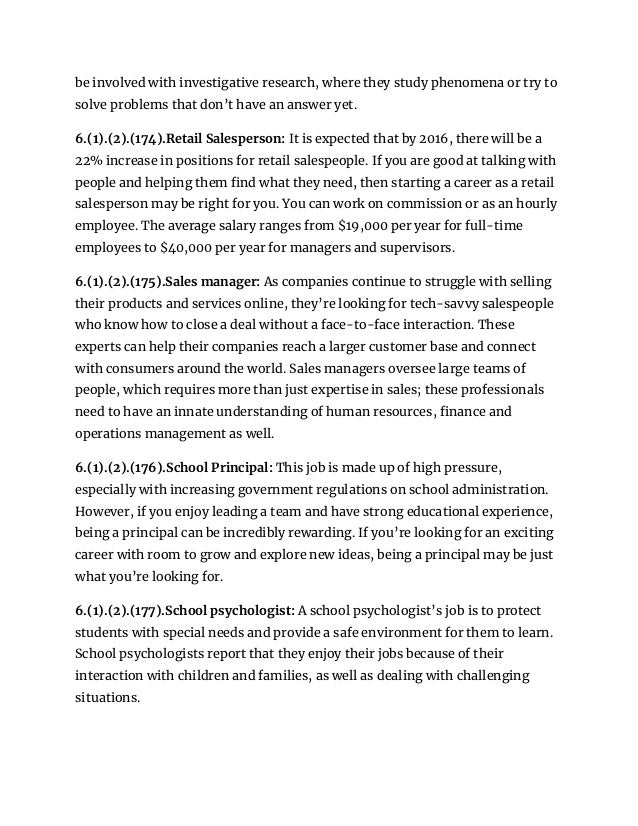 be involved with investigative research, where they study phenomena or try to
solve problems that don’t have an answer yet.
6.(1).(2).(174).Retail Salesperson: It is expected that by 2016, there will be a
22% increase in positions for retail salespeople. If you are good at talking with
people and helping them find what they need, then starting a career as a retail
salesperson may be right for you. You can work on commission or as an hourly
employee. The average salary ranges from $19,000 per year for full-time
employees to $40,000 per year for managers and supervisors.
6.(1).(2).(175).Sales manager: As companies continue to struggle with selling
their products and services online, they’re looking for tech-savvy salespeople
who know how to close a deal without a face-to-face interaction. These
experts can help their companies reach a larger customer base and connect
with consumers around the world. Sales managers oversee large teams of
people, which requires more than just expertise in sales; these professionals
need to have an innate understanding of human resources, finance and
operations management as well.
6.(1).(2).(176).School Principal: This job is made up of high pressure,
especially with increasing government regulations on school administration.
However, if you enjoy leading a team and have strong educational experience,
being a principal can be incredibly rewarding. If you’re looking for an exciting
career with room to grow and explore new ideas, being a principal may be just
what you’re looking for.
6.(1).(2).(177).School psychologist: A school psychologist’s job is to protect
students with special needs and provide a safe environment for them to learn.
School psychologists report that they enjoy their jobs because of their
interaction with children and families, as well as dealing with challenging
situations.
 