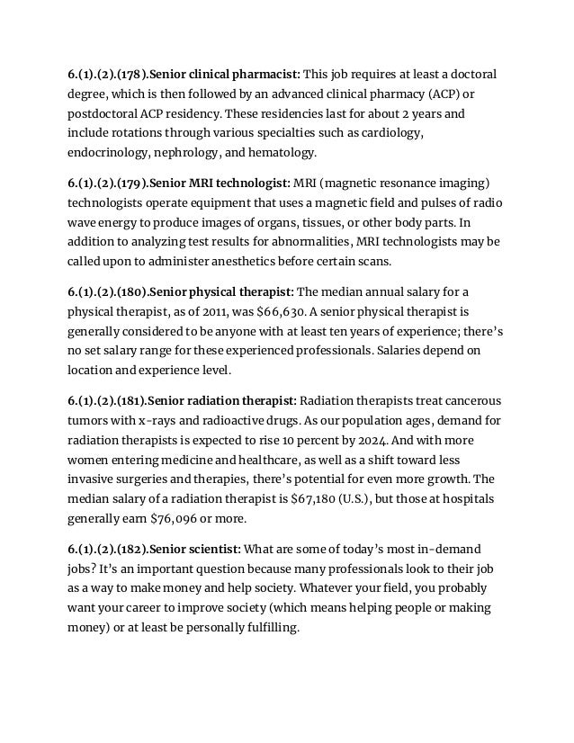 6.(1).(2).(178).Senior clinical pharmacist: This job requires at least a doctoral
degree, which is then followed by an advanced clinical pharmacy (ACP) or
postdoctoral ACP residency. These residencies last for about 2 years and
include rotations through various specialties such as cardiology,
endocrinology, nephrology, and hematology.
6.(1).(2).(179).Senior MRI technologist: MRI (magnetic resonance imaging)
technologists operate equipment that uses a magnetic field and pulses of radio
wave energy to produce images of organs, tissues, or other body parts. In
addition to analyzing test results for abnormalities, MRI technologists may be
called upon to administer anesthetics before certain scans.
6.(1).(2).(180).Senior physical therapist: The median annual salary for a
physical therapist, as of 2011, was $66,630. A senior physical therapist is
generally considered to be anyone with at least ten years of experience; there’s
no set salary range for these experienced professionals. Salaries depend on
location and experience level.
6.(1).(2).(181).Senior radiation therapist: Radiation therapists treat cancerous
tumors with x-rays and radioactive drugs. As our population ages, demand for
radiation therapists is expected to rise 10 percent by 2024. And with more
women entering medicine and healthcare, as well as a shift toward less
invasive surgeries and therapies, there’s potential for even more growth. The
median salary of a radiation therapist is $67,180 (U.S.), but those at hospitals
generally earn $76,096 or more.
6.(1).(2).(182).Senior scientist: What are some of today’s most in-demand
jobs? It’s an important question because many professionals look to their job
as a way to make money and help society. Whatever your field, you probably
want your career to improve society (which means helping people or making
money) or at least be personally fulfilling.
 