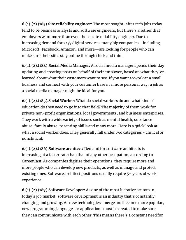 6.(1).(2).(183).Site reliability engineer: The most sought-after tech jobs today
tend to be business analysts and software engineers, but there’s another that
employers want more than even those: site reliability engineer. Due to
increasing demand for 24/7 digital services, many big companies—including
Microsoft, Facebook, Amazon, and more—are looking for people who can
make sure their sites stay online through thick and thin.
6.(1).(2).(184).Social Media Manager: A social media manager spends their day
updating and creating posts on behalf of their employer, based on what they’ve
learned about what their customers want to see. If you want to work at a small
business and connect with your customer base in a more personal way, a job as
a social media manager might be ideal for you.
6.(1).(2).(185).Social Worker: What do social workers do and what kind of
education do they need to go into that field? The majority of them work for
private non-profit organizations, local governments, and business enterprises.
They work with a wide variety of issues such as mental health, substance
abuse, family abuse, parenting skills and many more. Here is a quick look at
what a social worker does. They generally fall under two categories - clinical or
nonclinical.
6.(1).(2).(186).Software architect: Demand for software architects is
increasing at a faster rate than that of any other occupation, according to
CareerCast. As companies digitize their operations, they require more and
more people who can develop new products, as well as manage and protect
existing ones. Software architect positions usually require 5+ years of work
experience.
6.(1).(2).(187).Software Developer: As one of the most lucrative sectors in
today’s job market, software development is an industry that’s constantly
changing and growing. As new technologies emerge and become more popular,
new programming languages or applications must be created to make sure
they can communicate with each other. This means there’s a constant need for
 