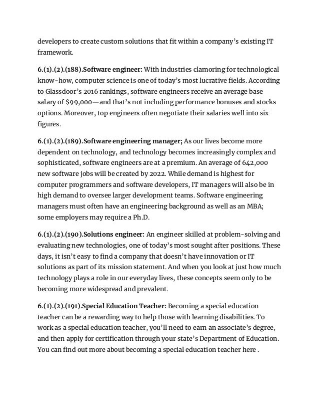 developers to create custom solutions that fit within a company’s existing IT
framework.
6.(1).(2).(188).Software engineer: With industries clamoring for technological
know-how, computer science is one of today’s most lucrative fields. According
to Glassdoor’s 2016 rankings, software engineers receive an average base
salary of $99,000—and that’s not including performance bonuses and stocks
options. Moreover, top engineers often negotiate their salaries well into six
figures.
6.(1).(2).(189).Software engineering manager; As our lives become more
dependent on technology, and technology becomes increasingly complex and
sophisticated, software engineers are at a premium. An average of 642,000
new software jobs will be created by 2022. While demand is highest for
computer programmers and software developers, IT managers will also be in
high demand to oversee larger development teams. Software engineering
managers must often have an engineering background as well as an MBA;
some employers may require a Ph.D.
6.(1).(2).(190).Solutions engineer: An engineer skilled at problem-solving and
evaluating new technologies, one of today’s most sought after positions. These
days, it isn’t easy to find a company that doesn’t have innovation or IT
solutions as part of its mission statement. And when you look at just how much
technology plays a role in our everyday lives, these concepts seem only to be
becoming more widespread and prevalent.
6.(1).(2).(191).Special Education Teacher: Becoming a special education
teacher can be a rewarding way to help those with learning disabilities. To
work as a special education teacher, you’ll need to earn an associate’s degree,
and then apply for certification through your state’s Department of Education.
You can find out more about becoming a special education teacher here .
 