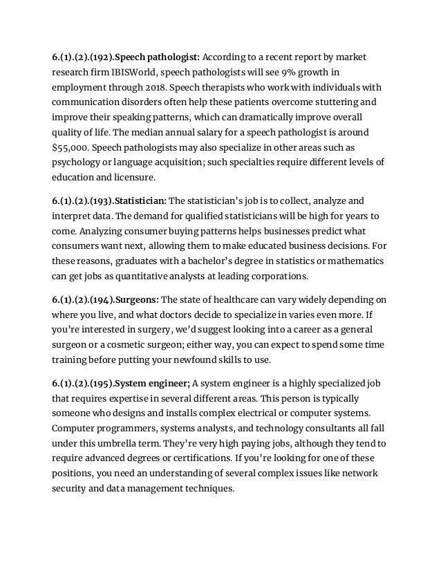 6.(1).(2).(192).Speech pathologist: According to a recent report by market
research firm IBISWorld, speech pathologists will see 9% growth in
employment through 2018. Speech therapists who work with individuals with
communication disorders often help these patients overcome stuttering and
improve their speaking patterns, which can dramatically improve overall
quality of life. The median annual salary for a speech pathologist is around
$55,000. Speech pathologists may also specialize in other areas such as
psychology or language acquisition; such specialties require different levels of
education and licensure.
6.(1).(2).(193).Statistician: The statistician’s job is to collect, analyze and
interpret data. The demand for qualified statisticians will be high for years to
come. Analyzing consumer buying patterns helps businesses predict what
consumers want next, allowing them to make educated business decisions. For
these reasons, graduates with a bachelor’s degree in statistics or mathematics
can get jobs as quantitative analysts at leading corporations.
6.(1).(2).(194).Surgeons: The state of healthcare can vary widely depending on
where you live, and what doctors decide to specialize in varies even more. If
you’re interested in surgery, we’d suggest looking into a career as a general
surgeon or a cosmetic surgeon; either way, you can expect to spend some time
training before putting your newfound skills to use.
6.(1).(2).(195).System engineer; A system engineer is a highly specialized job
that requires expertise in several different areas. This person is typically
someone who designs and installs complex electrical or computer systems.
Computer programmers, systems analysts, and technology consultants all fall
under this umbrella term. They’re very high paying jobs, although they tend to
require advanced degrees or certifications. If you’re looking for one of these
positions, you need an understanding of several complex issues like network
security and data management techniques.
 