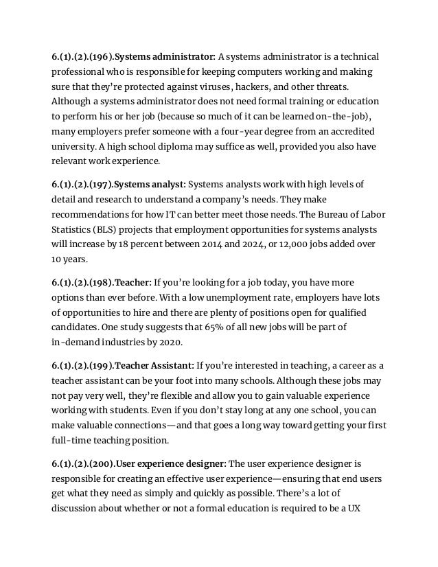 6.(1).(2).(196).Systems administrator: A systems administrator is a technical
professional who is responsible for keeping computers working and making
sure that they’re protected against viruses, hackers, and other threats.
Although a systems administrator does not need formal training or education
to perform his or her job (because so much of it can be learned on-the-job),
many employers prefer someone with a four-year degree from an accredited
university. A high school diploma may suffice as well, provided you also have
relevant work experience.
6.(1).(2).(197).Systems analyst: Systems analysts work with high levels of
detail and research to understand a company’s needs. They make
recommendations for how IT can better meet those needs. The Bureau of Labor
Statistics (BLS) projects that employment opportunities for systems analysts
will increase by 18 percent between 2014 and 2024, or 12,000 jobs added over
10 years.
6.(1).(2).(198).Teacher: If you’re looking for a job today, you have more
options than ever before. With a low unemployment rate, employers have lots
of opportunities to hire and there are plenty of positions open for qualified
candidates. One study suggests that 65% of all new jobs will be part of
in-demand industries by 2020.
6.(1).(2).(199).Teacher Assistant: If you’re interested in teaching, a career as a
teacher assistant can be your foot into many schools. Although these jobs may
not pay very well, they’re flexible and allow you to gain valuable experience
working with students. Even if you don’t stay long at any one school, you can
make valuable connections—and that goes a long way toward getting your first
full-time teaching position.
6.(1).(2).(200).User experience designer: The user experience designer is
responsible for creating an effective user experience—ensuring that end users
get what they need as simply and quickly as possible. There’s a lot of
discussion about whether or not a formal education is required to be a UX
 
