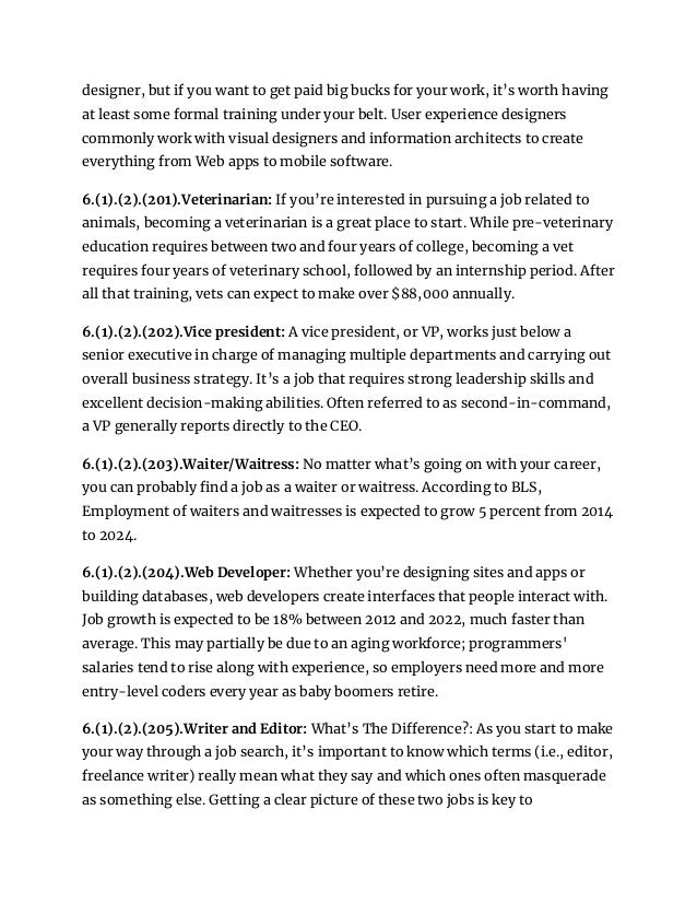 designer, but if you want to get paid big bucks for your work, it’s worth having
at least some formal training under your belt. User experience designers
commonly work with visual designers and information architects to create
everything from Web apps to mobile software.
6.(1).(2).(201).Veterinarian: If you’re interested in pursuing a job related to
animals, becoming a veterinarian is a great place to start. While pre-veterinary
education requires between two and four years of college, becoming a vet
requires four years of veterinary school, followed by an internship period. After
all that training, vets can expect to make over $88,000 annually.
6.(1).(2).(202).Vice president: A vice president, or VP, works just below a
senior executive in charge of managing multiple departments and carrying out
overall business strategy. It’s a job that requires strong leadership skills and
excellent decision-making abilities. Often referred to as second-in-command,
a VP generally reports directly to the CEO.
6.(1).(2).(203).Waiter/Waitress: No matter what’s going on with your career,
you can probably find a job as a waiter or waitress. According to BLS,
Employment of waiters and waitresses is expected to grow 5 percent from 2014
to 2024.
6.(1).(2).(204).Web Developer: Whether you’re designing sites and apps or
building databases, web developers create interfaces that people interact with.
Job growth is expected to be 18% between 2012 and 2022, much faster than
average. This may partially be due to an aging workforce; programmers'
salaries tend to rise along with experience, so employers need more and more
entry-level coders every year as baby boomers retire.
6.(1).(2).(205).Writer and Editor: What’s The Difference?: As you start to make
your way through a job search, it’s important to know which terms (i.e., editor,
freelance writer) really mean what they say and which ones often masquerade
as something else. Getting a clear picture of these two jobs is key to
 