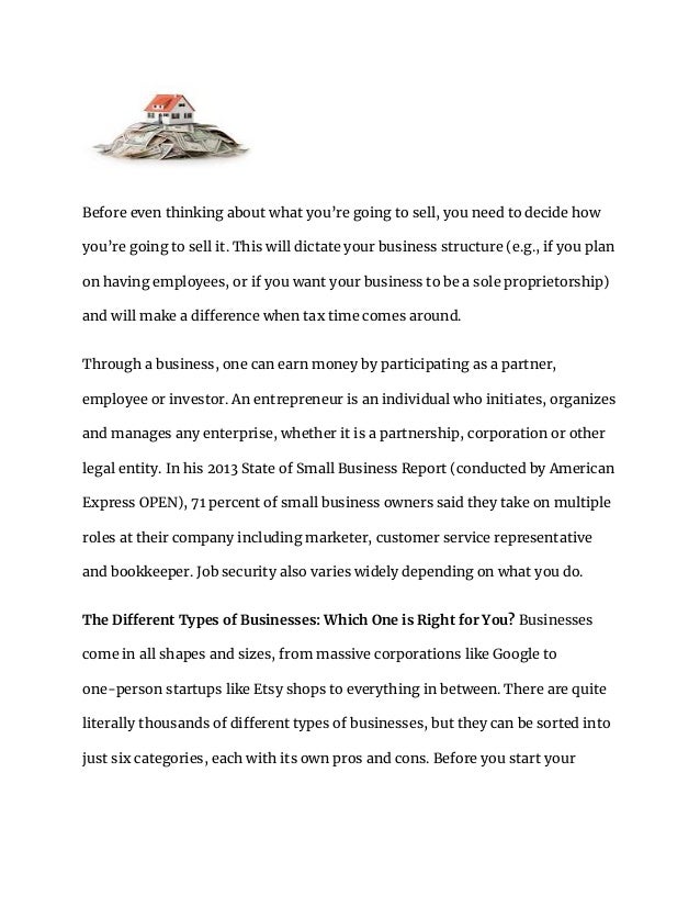 Before even thinking about what you’re going to sell, you need to decide how
you’re going to sell it. This will dictate your business structure (e.g., if you plan
on having employees, or if you want your business to be a sole proprietorship)
and will make a difference when tax time comes around.
Through a business, one can earn money by participating as a partner,
employee or investor. An entrepreneur is an individual who initiates, organizes
and manages any enterprise, whether it is a partnership, corporation or other
legal entity. In his 2013 State of Small Business Report (conducted by American
Express OPEN), 71 percent of small business owners said they take on multiple
roles at their company including marketer, customer service representative
and bookkeeper. Job security also varies widely depending on what you do.
The Different Types of Businesses: Which One is Right for You? Businesses
come in all shapes and sizes, from massive corporations like Google to
one-person startups like Etsy shops to everything in between. There are quite
literally thousands of different types of businesses, but they can be sorted into
just six categories, each with its own pros and cons. Before you start your
 