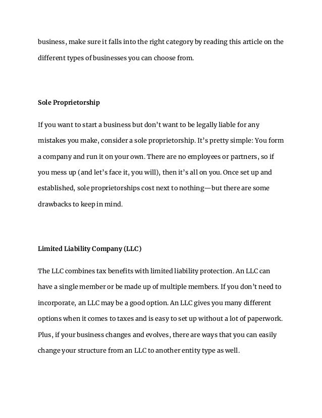 business, make sure it falls into the right category by reading this article on the
different types of businesses you can choose from.
Sole Proprietorship
If you want to start a business but don’t want to be legally liable for any
mistakes you make, consider a sole proprietorship. It’s pretty simple: You form
a company and run it on your own. There are no employees or partners, so if
you mess up (and let’s face it, you will), then it’s all on you. Once set up and
established, sole proprietorships cost next to nothing—but there are some
drawbacks to keep in mind.
Limited Liability Company (LLC)
The LLC combines tax benefits with limited liability protection. An LLC can
have a single member or be made up of multiple members. If you don’t need to
incorporate, an LLC may be a good option. An LLC gives you many different
options when it comes to taxes and is easy to set up without a lot of paperwork.
Plus, if your business changes and evolves, there are ways that you can easily
change your structure from an LLC to another entity type as well.
 