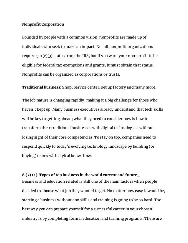 Nonprofit Corporation
Founded by people with a common vision, nonprofits are made up of
individuals who seek to make an impact. Not all nonprofit organizations
require 501(c)(3) status from the IRS, but if you want your non-profit to be
eligible for federal tax exemptions and grants, it must obtain that status.
Nonprofits can be organized as corporations or trusts.
Traditional business: Shop, Service center, set up factory and many more.
The job nature is changing rapidly, making it a big challenge for those who
haven’t kept up. Many business executives already understand that tech skills
will be key to getting ahead; what they need to consider now is how to
transform their traditional businesses with digital technologies, without
losing sight of their core competencies. To stay on top, companies need to
respond quickly to today’s evolving technology landscape by building (or
buying) teams with digital know-how.
6.(2).(1). Types of top business in the world current and future_
Business and education related is still one of the main factors when people
decided to choose what job they wanted to get. No matter how easy it would be,
starting a business without any skills and training is going to be so hard. The
best way you can prepare yourself for a successful career in your chosen
industry is by completing formal education and training programs. There are
 