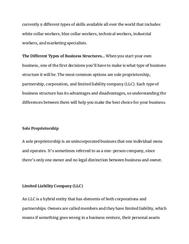 currently 9 different types of skills available all over the world that includes:
white collar workers, blue collar workers, technical workers, industrial
workers, and marketing specialists.
The Different Types of Business Structures… When you start your own
business, one of the first decisions you’ll have to make is what type of business
structure it will be. The most common options are sole proprietorship,
partnership, corporation, and limited liability company (LLC). Each type of
business structure has its advantages and disadvantages, so understanding the
differences between them will help you make the best choice for your business.
Sole Proprietorship
A sole proprietorship is an unincorporated business that one individual owns
and operates. It’s sometimes referred to as a one-person company, since
there’s only one owner and no legal distinction between business and owner.
Limited Liability Company (LLC)
An LLC is a hybrid entity that has elements of both corporations and
partnerships. Owners are called members and they have limited liability, which
means if something goes wrong in a business venture, their personal assets
 