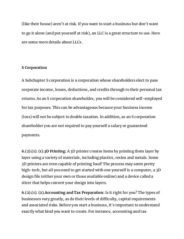 (like their house) aren’t at risk. If you want to start a business but don’t want
to go it alone (and put yourself at risk), an LLC is a great structure to use. Here
are some more details about LLCs .
S Corporation
A Subchapter S corporation is a corporation whose shareholders elect to pass
corporate income, losses, deductions, and credits through to their personal tax
returns. As an S corporation shareholder, you will be considered self-employed
for tax purposes. This can be advantageous because your business income
(loss) will not be subject to double taxation. In addition, as an S corporation
shareholder you are not required to pay yourself a salary or guaranteed
payments.
6.(2).(1). (1).3D Printing: A 3D printer creates items by printing them layer by
layer using a variety of materials, including plastics, resins and metals. Some
3D printers are even capable of printing food! The process may seem pretty
high-tech, but all you need to get started with one yourself is a computer, a 3D
design file (either your own or those available online) and a device called a
slicer that helps convert your design into layers.
6.(2).(1). (2).Accounting and Tax Preparation: Is it right for you? The types of
businesses vary greatly, as do their levels of difficulty, capital requirements
and associated risks. Before you start a business, it’s important to understand
exactly what kind you want to create. For instance, accounting and tax
 