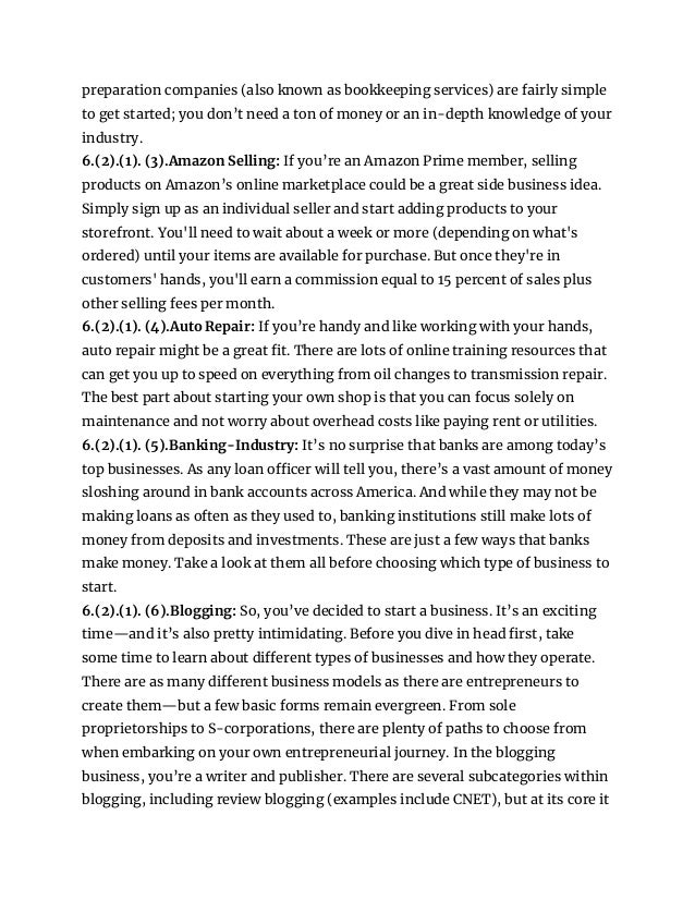 preparation companies (also known as bookkeeping services) are fairly simple
to get started; you don’t need a ton of money or an in-depth knowledge of your
industry.
6.(2).(1). (3).Amazon Selling: If you’re an Amazon Prime member, selling
products on Amazon’s online marketplace could be a great side business idea.
Simply sign up as an individual seller and start adding products to your
storefront. You'll need to wait about a week or more (depending on what's
ordered) until your items are available for purchase. But once they're in
customers' hands, you'll earn a commission equal to 15 percent of sales plus
other selling fees per month.
6.(2).(1). (4).Auto Repair: If you’re handy and like working with your hands,
auto repair might be a great fit. There are lots of online training resources that
can get you up to speed on everything from oil changes to transmission repair.
The best part about starting your own shop is that you can focus solely on
maintenance and not worry about overhead costs like paying rent or utilities.
6.(2).(1). (5).Banking-Industry: It’s no surprise that banks are among today’s
top businesses. As any loan officer will tell you, there’s a vast amount of money
sloshing around in bank accounts across America. And while they may not be
making loans as often as they used to, banking institutions still make lots of
money from deposits and investments. These are just a few ways that banks
make money. Take a look at them all before choosing which type of business to
start.
6.(2).(1). (6).Blogging: So, you’ve decided to start a business. It’s an exciting
time—and it’s also pretty intimidating. Before you dive in head first, take
some time to learn about different types of businesses and how they operate.
There are as many different business models as there are entrepreneurs to
create them—but a few basic forms remain evergreen. From sole
proprietorships to S-corporations, there are plenty of paths to choose from
when embarking on your own entrepreneurial journey. In the blogging
business, you’re a writer and publisher. There are several subcategories within
blogging, including review blogging (examples include CNET), but at its core it
 