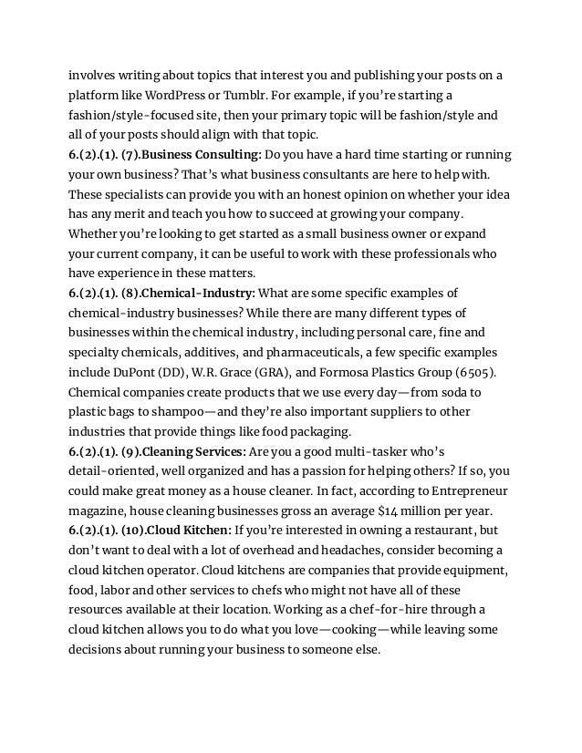 involves writing about topics that interest you and publishing your posts on a
platform like WordPress or Tumblr. For example, if you’re starting a
fashion/style-focused site, then your primary topic will be fashion/style and
all of your posts should align with that topic.
6.(2).(1). (7).Business Consulting: Do you have a hard time starting or running
your own business? That’s what business consultants are here to help with.
These specialists can provide you with an honest opinion on whether your idea
has any merit and teach you how to succeed at growing your company.
Whether you’re looking to get started as a small business owner or expand
your current company, it can be useful to work with these professionals who
have experience in these matters.
6.(2).(1). (8).Chemical-Industry: What are some specific examples of
chemical-industry businesses? While there are many different types of
businesses within the chemical industry, including personal care, fine and
specialty chemicals, additives, and pharmaceuticals, a few specific examples
include DuPont (DD), W.R. Grace (GRA), and Formosa Plastics Group (6505).
Chemical companies create products that we use every day—from soda to
plastic bags to shampoo—and they’re also important suppliers to other
industries that provide things like food packaging.
6.(2).(1). (9).Cleaning Services: Are you a good multi-tasker who’s
detail-oriented, well organized and has a passion for helping others? If so, you
could make great money as a house cleaner. In fact, according to Entrepreneur
magazine, house cleaning businesses gross an average $14 million per year.
6.(2).(1). (10).Cloud Kitchen: If you’re interested in owning a restaurant, but
don’t want to deal with a lot of overhead and headaches, consider becoming a
cloud kitchen operator. Cloud kitchens are companies that provide equipment,
food, labor and other services to chefs who might not have all of these
resources available at their location. Working as a chef-for-hire through a
cloud kitchen allows you to do what you love—cooking—while leaving some
decisions about running your business to someone else.
 