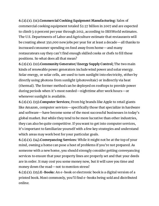 6.(2).(1). (11).Commercial Cooking Equipment Manufacturing: Sales of
commercial cooking equipment totaled $2.57 billion in 2007 and are expected
to climb 3.9 percent per year through 2012, according to IBISWorld estimates.
The U.S. Departments of Labor and Agriculture estimate that restaurants will
be creating about 350,000 new jobs per year for at least a decade—all thanks to
increased consumer spending on food away from home—and many
restaurateurs say they can’t find enough skilled cooks or chefs to fill those
positions. So what does all that mean?
6.(2).(1). (12).Community Generator/ Energy Supply Control; The two main
kinds of renewable power generators include wind power and solar energy.
Solar energy, or solar cells, are used to turn sunlight into electricity, either by
directly using photons from sunlight (photovoltaic) or indirectly via heat
(thermal). The former method can be deployed on rooftops to provide power
during periods when it’s most needed—nighttime after work hours—or
whenever sunlight is available.
6.(2).(1). (13).Computer Services; From big brands like Apple to retail giants
like Amazon, computer services—specifically those that specialize in hardware
and software—have become some of the most successful businesses in today’s
global market. But while they tend to be more lucrative than other industries,
they can also be quite competitive. If you want to get into computer services,
it’s important to familiarize yourself with a few key strategies and understand
which areas may work best for your particular goals.
6.(2).(1). (14).Conveyancing Services: While it might not be at the top of your
mind, owning a home can pose a host of problems if you’re not prepared. As
someone with a new home, you should strongly consider getting conveyancing
services to ensure that your property lines are properly set and that your deeds
are in order. It may cost you some money now, but it will save you time and
money down the road—not to mention stress!
6.(2).(1). (15).E-Books: An e-book or electronic book is a digital version of a
printed book. Most commonly, you’ll find e-books being sold and distributed
online.
 