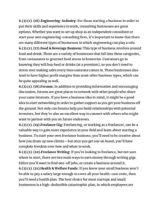6.(2).(1). (16).Engineering-Industry: For those starting a business in order to
put their skills and experience to work, consulting businesses are great
options. Whether you want to set up shop as an independent consultant or
start your own engineering-consulting firm, it’s important to know that there
are many different types of businesses in which engineering can play a role.
6.(2).(1). (17).Food & Beverage Business: This type of business revolves around
food and drink. There are a variety of businesses that fall into these categories,
from restaurants to gourmet food stores to breweries. Customers go in
knowing they will buy food or drinks (at a premium), so you don’t need to
stress over making sales every time someone comes in. These businesses also
tend to have higher profit margins than most other business types, which can
be quite appealing as well.
6.(2).(1). (18).Forums: In addition to providing information and encouraging
discussion, forums are great places to network with other people who share
your same interests. If you have a business idea in mind, it might be a good
idea to start networking in order to gather support as you get your business off
the ground. Not only can forums help you build relationships with potential
investors, but they’re also an excellent way to connect with others who might
want to partner with you on future endeavors.
6.(2).(1). (19).Freelance Gig: Freelancing, or working as a freelancer, can be a
valuable way to gain more experience in your field and learn about starting a
business. To start your own freelance business, you’ll need to be creative about
how you drum up new clients—but once you get one on board, you’ll have
complete freedom over how and when to work.
6.(2).(1). (20).Freelance Writing: If you’re looking to freelance, but not sure
where to start, there are two main ways to earn money through writing gigs.
Either you’ll want to find one-off jobs, or create a business around it.
6.(2).(1). (21).Health & Welfare Funds: If you know your small business won’t
be able to pay a salary large enough to cover all your health-care costs, then
you’ll need a health plan. The best choice for most startups and small
businesses is a high-deductible catastrophic plan, in which employees are
 