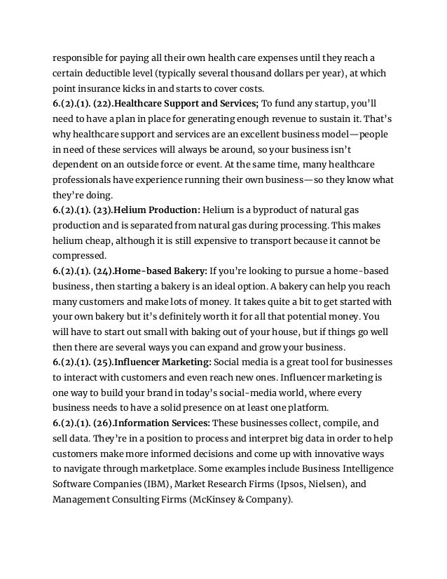 responsible for paying all their own health care expenses until they reach a
certain deductible level (typically several thousand dollars per year), at which
point insurance kicks in and starts to cover costs.
6.(2).(1). (22).Healthcare Support and Services; To fund any startup, you’ll
need to have a plan in place for generating enough revenue to sustain it. That’s
why healthcare support and services are an excellent business model—people
in need of these services will always be around, so your business isn’t
dependent on an outside force or event. At the same time, many healthcare
professionals have experience running their own business—so they know what
they’re doing.
6.(2).(1). (23).Helium Production: Helium is a byproduct of natural gas
production and is separated from natural gas during processing. This makes
helium cheap, although it is still expensive to transport because it cannot be
compressed.
6.(2).(1). (24).Home-based Bakery: If you’re looking to pursue a home-based
business, then starting a bakery is an ideal option. A bakery can help you reach
many customers and make lots of money. It takes quite a bit to get started with
your own bakery but it’s definitely worth it for all that potential money. You
will have to start out small with baking out of your house, but if things go well
then there are several ways you can expand and grow your business.
6.(2).(1). (25).Influencer Marketing: Social media is a great tool for businesses
to interact with customers and even reach new ones. Influencer marketing is
one way to build your brand in today’s social-media world, where every
business needs to have a solid presence on at least one platform.
6.(2).(1). (26).Information Services: These businesses collect, compile, and
sell data. They’re in a position to process and interpret big data in order to help
customers make more informed decisions and come up with innovative ways
to navigate through marketplace. Some examples include Business Intelligence
Software Companies (IBM), Market Research Firms (Ipsos, Nielsen), and
Management Consulting Firms (McKinsey & Company).
 