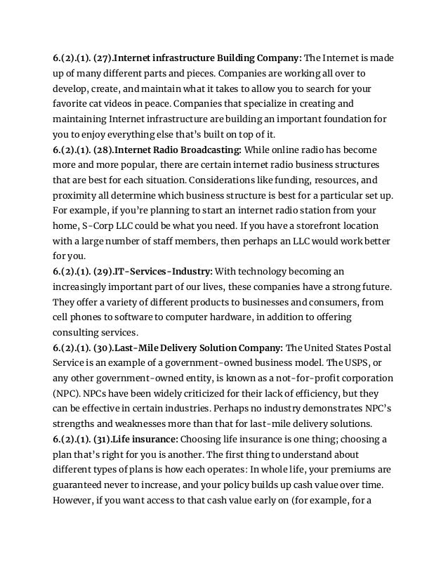 6.(2).(1). (27).Internet infrastructure Building Company: The Internet is made
up of many different parts and pieces. Companies are working all over to
develop, create, and maintain what it takes to allow you to search for your
favorite cat videos in peace. Companies that specialize in creating and
maintaining Internet infrastructure are building an important foundation for
you to enjoy everything else that’s built on top of it.
6.(2).(1). (28).Internet Radio Broadcasting: While online radio has become
more and more popular, there are certain internet radio business structures
that are best for each situation. Considerations like funding, resources, and
proximity all determine which business structure is best for a particular set up.
For example, if you’re planning to start an internet radio station from your
home, S-Corp LLC could be what you need. If you have a storefront location
with a large number of staff members, then perhaps an LLC would work better
for you.
6.(2).(1). (29).IT-Services-Industry: With technology becoming an
increasingly important part of our lives, these companies have a strong future.
They offer a variety of different products to businesses and consumers, from
cell phones to software to computer hardware, in addition to offering
consulting services.
6.(2).(1). (30).Last-Mile Delivery Solution Company: The United States Postal
Service is an example of a government-owned business model. The USPS, or
any other government-owned entity, is known as a not-for-profit corporation
(NPC). NPCs have been widely criticized for their lack of efficiency, but they
can be effective in certain industries. Perhaps no industry demonstrates NPC’s
strengths and weaknesses more than that for last-mile delivery solutions.
6.(2).(1). (31).Life insurance: Choosing life insurance is one thing; choosing a
plan that’s right for you is another. The first thing to understand about
different types of plans is how each operates: In whole life, your premiums are
guaranteed never to increase, and your policy builds up cash value over time.
However, if you want access to that cash value early on (for example, for a
 