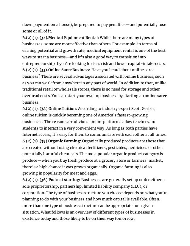 down payment on a house), be prepared to pay penalties—and potentially lose
some or all of it.
6.(2).(1). (32).Medical Equipment Rental: While there are many types of
businesses, some are more effective than others. For example, in terms of
earning potential and growth rate, medical equipment rental is one of the best
ways to start a business—and it’s also a good way to transition into
entrepreneurship if you’re looking for less risk and lower capital-intake costs.
6.(2).(1). (33).Online Saree Business: Have you heard about online saree
business? There are several advantages associated with online business, such
as you can work from anywhere in any part of world. In addition to that, unlike
traditional retail or wholesale stores, there is no need for storage and other
overhead costs. You can start your own top business by starting an online saree
business.
6.(2).(1). (34).Online Tuition: According to industry expert Scott Gerber,
online tuition is quickly becoming one of America’s fastest-growing
businesses. The reasons are obvious: online platforms allow teachers and
students to interact in a very convenient way. As long as both parties have
Internet access, it’s easy for them to communicate with each other at all times.
6.(2).(1). (35).Organic Farming: Organically produced products are those that
are created without using chemical fertilizers, pesticides, herbicides or other
potentially harmful chemicals. The most popular organic product category is
produce—when you buy fresh produce at a grocery store or farmers’ market,
there’s a high chance it was grown organically. Organic farming is also
growing in popularity for meat and eggs.
6.(2).(1). (36).Podcast starting: Businesses are generally set up under either a
sole proprietorship, partnership, limited liability company (LLC), or
corporation. The type of business structure you choose depends on what you’re
planning to do with your business and how much capital is available. Often,
more than one type of business structure can be appropriate for a given
situation. What follows is an overview of different types of businesses in
existence today and those likely to be on their way tomorrow.
 