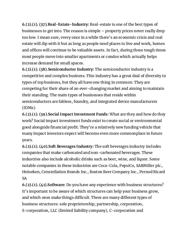 6.(2).(1). (37).Real-Estate-Industry: Real-estate is one of the best types of
businesses to get into. The reason is simple – property prices never really drop
too low. I mean sure, every once in a while there’s an economic crisis and real
estate will dip with it but as long as people need places to live and work, homes
and offices will continue to be valuable assets. In fact, during these tough times
most people move into smaller apartments or condos which actually helps
increase demand for small spaces.
6.(2).(1). (38).Semiconductor Industry: The semiconductor industry is a
competitive and complex business. This industry has a great deal of diversity in
types of top business, but they all have one thing in common: They are
competing for their share of an ever-changing market and aiming to maintain
their standing. The main types of businesses that reside within
semiconductors are fabless, foundry, and integrated device manufacturers
(IDMs).
6.(2).(1). (39).Social Impact Investment Funds: What are they and how do they
work? Social impact investment funds exist to create social or environmental
good alongside financial profit. They’re a relatively new funding vehicle that
many impact investors expect will become even more commonplace in future
years.
6.(2).(1). (40).Soft Beverages Industry: The soft beverages industry includes
companies that make carbonated and non-carbonated beverages. These
industries also include alcoholic drinks such as beer, wine, and liquor. Some
notable companies in these industries are Coca-Cola, PepsiCo, SABMiller plc.,
Heineken, Constellation Brands Inc., Boston Beer Company Inc., Pernod Ricard
SA
6.(2).(1). (41).Software: Do you have any experience with business structures?
It’s important to be aware of which structures can help your business grow,
and which ones make things difficult. There are many different types of
business structures: sole proprietorship, partnership, corporation,
S-corporation, LLC (limited liability company), C-corporation and
 