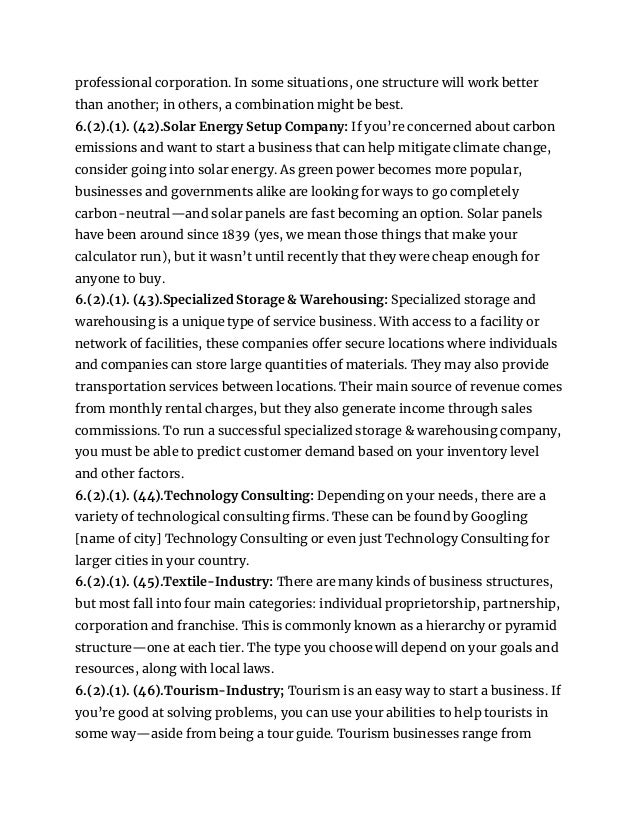 professional corporation. In some situations, one structure will work better
than another; in others, a combination might be best.
6.(2).(1). (42).Solar Energy Setup Company: If you’re concerned about carbon
emissions and want to start a business that can help mitigate climate change,
consider going into solar energy. As green power becomes more popular,
businesses and governments alike are looking for ways to go completely
carbon-neutral—and solar panels are fast becoming an option. Solar panels
have been around since 1839 (yes, we mean those things that make your
calculator run), but it wasn’t until recently that they were cheap enough for
anyone to buy.
6.(2).(1). (43).Specialized Storage & Warehousing: Specialized storage and
warehousing is a unique type of service business. With access to a facility or
network of facilities, these companies offer secure locations where individuals
and companies can store large quantities of materials. They may also provide
transportation services between locations. Their main source of revenue comes
from monthly rental charges, but they also generate income through sales
commissions. To run a successful specialized storage & warehousing company,
you must be able to predict customer demand based on your inventory level
and other factors.
6.(2).(1). (44).Technology Consulting: Depending on your needs, there are a
variety of technological consulting firms. These can be found by Googling
[name of city] Technology Consulting or even just Technology Consulting for
larger cities in your country.
6.(2).(1). (45).Textile-Industry: There are many kinds of business structures,
but most fall into four main categories: individual proprietorship, partnership,
corporation and franchise. This is commonly known as a hierarchy or pyramid
structure—one at each tier. The type you choose will depend on your goals and
resources, along with local laws.
6.(2).(1). (46).Tourism-Industry; Tourism is an easy way to start a business. If
you’re good at solving problems, you can use your abilities to help tourists in
some way—aside from being a tour guide. Tourism businesses range from
 