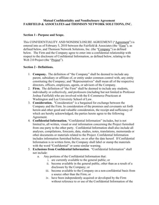Mutual Confidentiality and Nondisclosure Agreement
FAIRFIELD & ASSOCIATES and THOMSON NETWORK SOLUTIONS, INC.


Section 1 - Purpose and Scope.

This CONFIDENTIALITY AND NONDISCLOSURE AGREEMENT (“Agreement”) is
entered into as of February 5, 2010 between the Fairfield & Associates (the “Firm”), as
defined below, and Thomson Network Solutions, Inc. (the “Company”) as defined
below. The Firm and the Company agree to enter into a confidential relationship with
respect to the disclosure of Confidential Information, as defined below, relating to the
Web 2.0 Project (the “Project”).

Section 2 - Definitions.

   1. Company. The definition of “the Company” shall be deemed to include any
      parent, subsidiary or affiliate of, or entity under common control with, any entity
      constituting the Company; and “Representatives” shall mean all of the respective
      directors, officers, employees, agents, or advisors of the Company.
   2. Firm. The definition of “the Firm” shall be deemed to include any students,
      individually or collectively, and professors (including but not limited to Professor
      Joshua Fairfield) who are involved with the E-Commerce Practicum at
      Washington and Lee University School of Law.
   3. Consideration. "Consideration" is a bargained for exchange between the
      Company and the Firm. In consideration of the promises and covenants set forth
      herein and other good and valuable consideration, the receipt and sufficiency of
      which are hereby acknowledged, the parties hereto agree to the following
      Agreement.
   4. Confidential Information. “Confidential Information” includes, but is not
      limited to, all written, visual or oral information concerning the Project furnished
      from one party to the other party. Confidential Information shall also include all
      analyses, compilations, forecasts, data, studies, notes, translations, memoranda or
      other documents or materials related to the Project. Confidential Information
      includes information furnished before, on or after the date hereof. If Confidential
      Information is in written form, the Company shall label or stamp the materials
      with the word “Confidential” or some similar warning.
   5. Exclusions from Confidential Information. “Confidential Information” shall
      not include:
          a. Any portions of the Confidential Information that:
                   i. are currently available to the general public; or
                  ii. become available in the general public, other than as a result of a
                       disclosure by the Company; or
                 iii. become available to the Company on a non-confidential basis from
                       a source other than the Firm; or
                 iv. have been independently acquired or developed by the Firm
                       without reference to or use of the Confidential Information of the
 