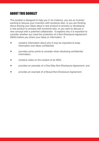 AbouT THIS booKLET
This booklet is designed to help you if, for instance, you are an inventor
wanting to discuss your invention with someone else, or you are thinking
about sharing your ideas about a new product or process or developing
a new product or process with someone else, or you want to discuss a
new concept with a potential collaborator. It explains why it is important to
consider whether you need the protection of a Non-Disclosure Agreement
(NDA) before you share your ideas or information. It:

       contains information about why it may be important to keep
        information and ideas confidential;

       provides some points to consider when disclosing confidential
        information;

       contains notes on the content of an NDA;

       provides an example of a One-Way Non-Disclosure Agreement; and

       provides an example of a Mutual Non-Disclosure Agreement.
 