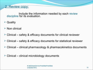 2. Review copy: 
Include the information needed by each review 
discipline for its evaluation. 
 Quality 
 Non clinical 
 Clinical – safety & efficacy documents for clinical reviewer 
 Clinical – safety & efficacy documents for statistical reviewer 
 Clinical – clinical pharmacology & pharmacokinetics documents 
 Clinical – clinical microbiology documents 
10 
R.MEENAKSHI M.PHARM(PHARMA 
CHEMISTRY) 
 
