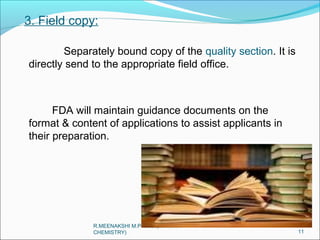 3. Field copy: 
Separately bound copy of the quality section. It is 
directly send to the appropriate field office. 
FDA will maintain guidance documents on the 
format & content of applications to assist applicants in 
their preparation. 
11 
R.MEENAKSHI M.PHARM(PHARMA 
CHEMISTRY) 
 
