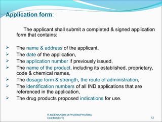 Application form: 
The applicant shall submit a completed & signed application 
form that contains: 
 The name & address of the applicant, 
 The date of the application, 
 The application number if previously issued, 
 The name of the product, including its established, proprietary, 
code & chemical names, 
 The dosage form & strength, the route of administration, 
 The identification numbers of all IND applications that are 
referenced in the application, 
 The drug products proposed indications for use. 
12 
R.MEENAKSHI M.PHARM(PHARMA 
CHEMISTRY) 
 